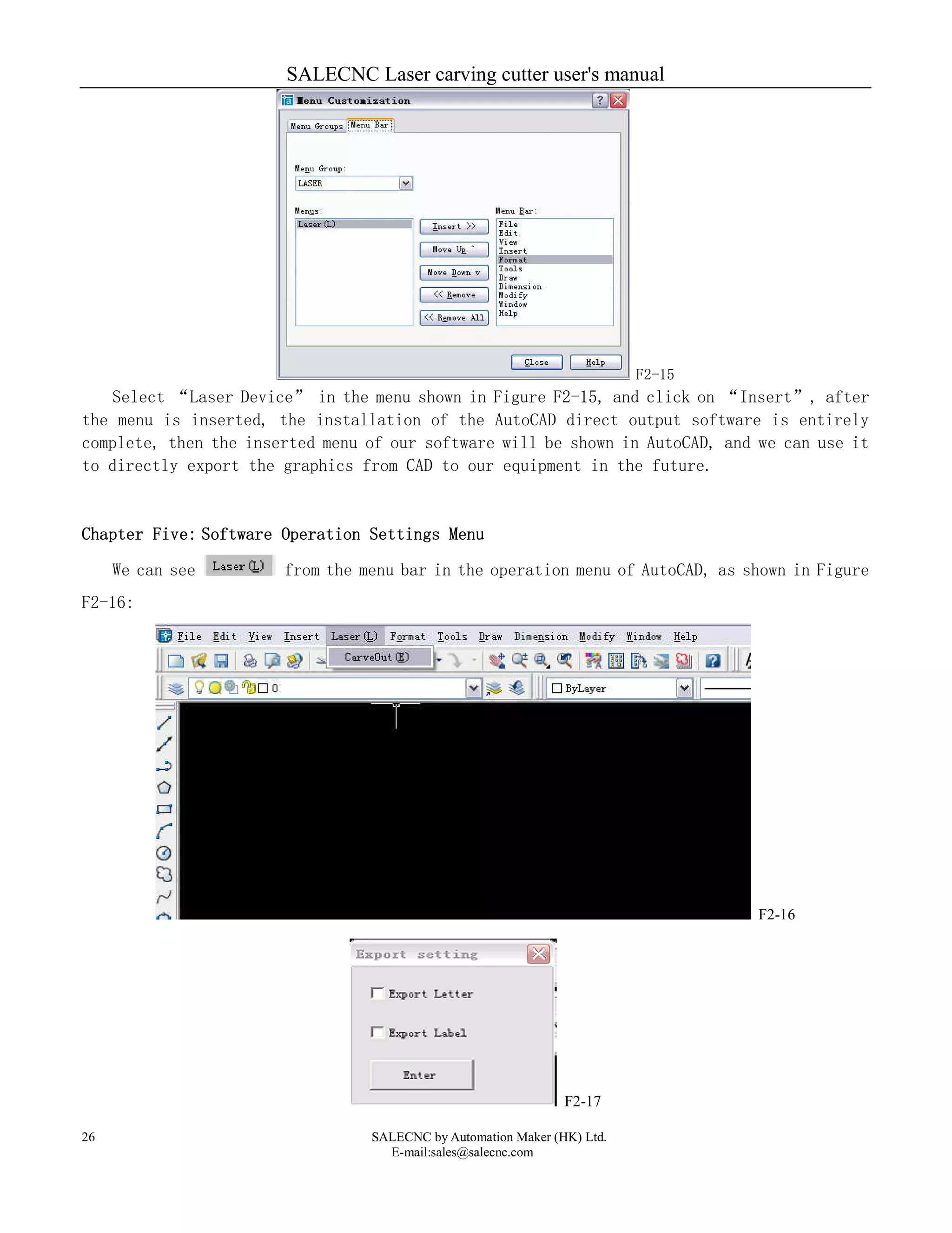 SALECNC Laser carving cutter user's manual
SALECNC by Automation Maker (HK) Ltd.
E-mail:sales@salecnc.com
26
F2-15
Select “Laser Device” in the menu shown in Figure F2-15, and click on “Insert”, after
the menu is inserted, the installation of the AutoCAD direct output software is entirely
complete, then the inserted menu of our software will be shown in AutoCAD, and we can use it
to directly export the graphics from CAD to our equipment in the future.
Chapter Five: Software Operation Settings Menu
We can see from the menu bar in the operation menu of AutoCAD, as shown in Figure
F2-16:
F2-16
F2-17
 