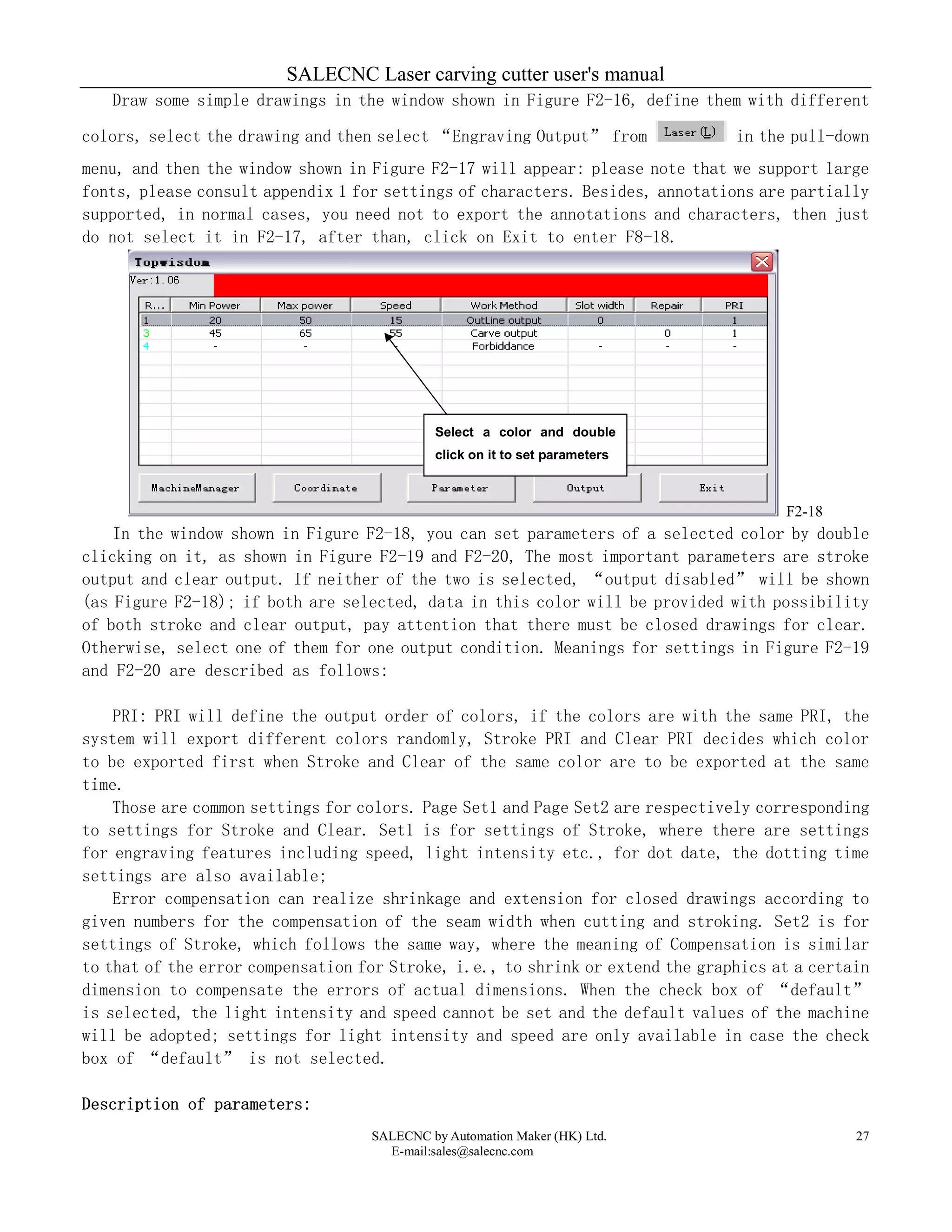 SALECNC Laser carving cutter user's manual
SALECNC by Automation Maker (HK) Ltd.
E-mail:sales@salecnc.com
27
Draw some simple drawings in the window shown in Figure F2-16, define them with different
colors, select the drawing and then select “Engraving Output” from in the pull-down
menu, and then the window shown in Figure F2-17 will appear: please note that we support large
fonts, please consult appendix 1 for settings of characters. Besides, annotations are partially
supported, in normal cases, you need not to export the annotations and characters, then just
do not select it in F2-17, after than, click on Exit to enter F8-18.
F2-18
In the window shown in Figure F2-18, you can set parameters of a selected color by double
clicking on it, as shown in Figure F2-19 and F2-20, The most important parameters are stroke
output and clear output. If neither of the two is selected, “output disabled” will be shown
(as Figure F2-18); if both are selected, data in this color will be provided with possibility
of both stroke and clear output, pay attention that there must be closed drawings for clear.
Otherwise, select one of them for one output condition. Meanings for settings in Figure F2-19
and F2-20 are described as follows:
PRI: PRI will define the output order of colors, if the colors are with the same PRI, the
system will export different colors randomly, Stroke PRI and Clear PRI decides which color
to be exported first when Stroke and Clear of the same color are to be exported at the same
time.
Those are common settings for colors. Page Set1 and Page Set2 are respectively corresponding
to settings for Stroke and Clear. Set1 is for settings of Stroke, where there are settings
for engraving features including speed, light intensity etc., for dot date, the dotting time
settings are also available;
Error compensation can realize shrinkage and extension for closed drawings according to
given numbers for the compensation of the seam width when cutting and stroking. Set2 is for
settings of Stroke, which follows the same way, where the meaning of Compensation is similar
to that of the error compensation for Stroke, i.e., to shrink or extend the graphics at a certain
dimension to compensate the errors of actual dimensions. When the check box of “default”
is selected, the light intensity and speed cannot be set and the default values of the machine
will be adopted; settings for light intensity and speed are only available in case the check
box of “default” is not selected.
Description of parameters:
Select a color and double
click on it to set parameters
 