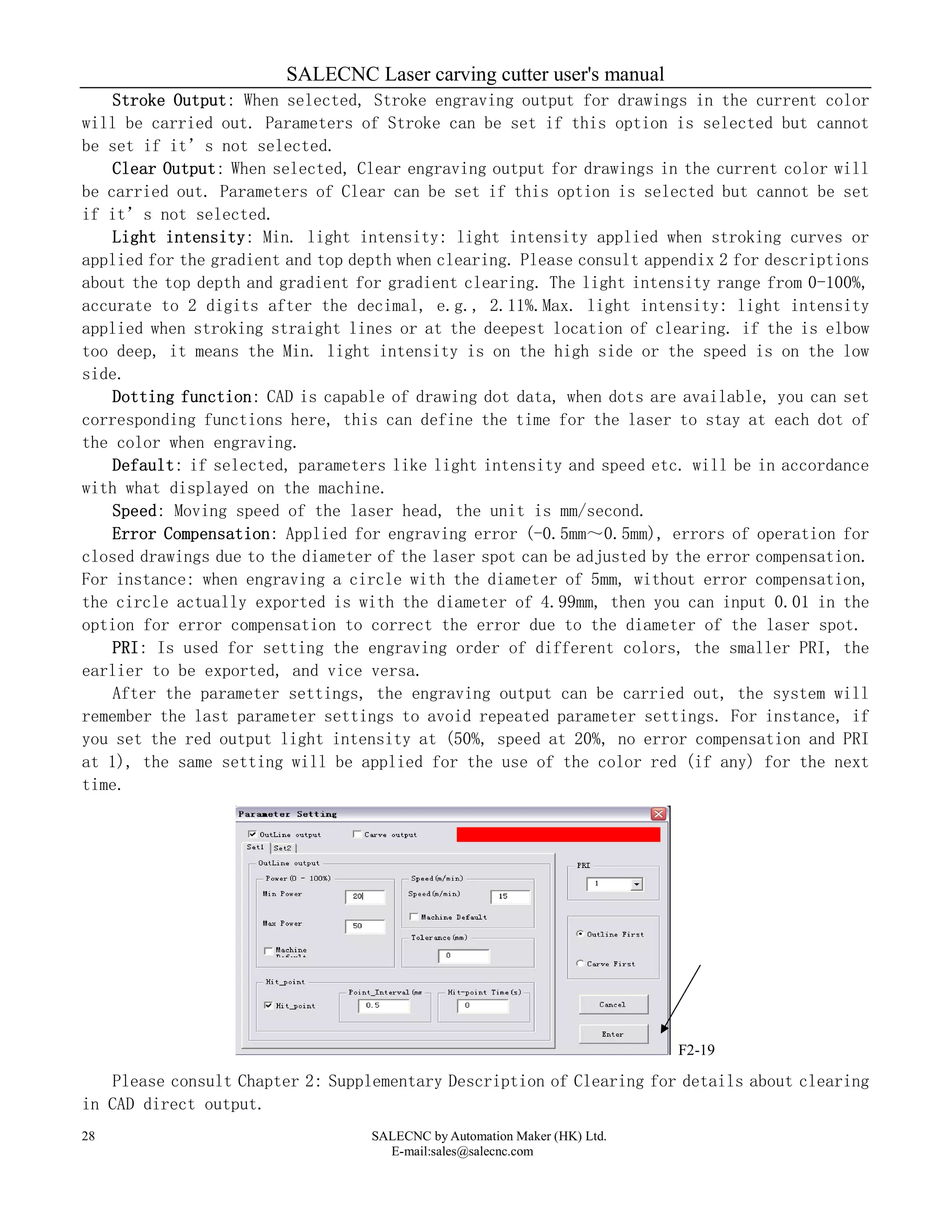 SALECNC Laser carving cutter user's manual
SALECNC by Automation Maker (HK) Ltd.
E-mail:sales@salecnc.com
28
Stroke Output: When selected, Stroke engraving output for drawings in the current color
will be carried out. Parameters of Stroke can be set if this option is selected but cannot
be set if it’s not selected.
Clear Output: When selected, Clear engraving output for drawings in the current color will
be carried out. Parameters of Clear can be set if this option is selected but cannot be set
if it’s not selected.
Light intensity: Min. light intensity: light intensity applied when stroking curves or
applied for the gradient and top depth when clearing. Please consult appendix 2 for descriptions
about the top depth and gradient for gradient clearing. The light intensity range from 0-100%,
accurate to 2 digits after the decimal, e.g., 2.11%.Max. light intensity: light intensity
applied when stroking straight lines or at the deepest location of clearing. if the is elbow
too deep, it means the Min. light intensity is on the high side or the speed is on the low
side.
Dotting function: CAD is capable of drawing dot data, when dots are available, you can set
corresponding functions here, this can define the time for the laser to stay at each dot of
the color when engraving.
Default: if selected, parameters like light intensity and speed etc. will be in accordance
with what displayed on the machine.
Speed: Moving speed of the laser head, the unit is mm/second.
Error Compensation: Applied for engraving error (-0.5mm～0.5mm), errors of operation for
closed drawings due to the diameter of the laser spot can be adjusted by the error compensation.
For instance: when engraving a circle with the diameter of 5mm, without error compensation,
the circle actually exported is with the diameter of 4.99mm, then you can input 0.01 in the
option for error compensation to correct the error due to the diameter of the laser spot.
PRI: Is used for setting the engraving order of different colors, the smaller PRI, the
earlier to be exported, and vice versa.
After the parameter settings, the engraving output can be carried out, the system will
remember the last parameter settings to avoid repeated parameter settings. For instance, if
you set the red output light intensity at (50%, speed at 20%, no error compensation and PRI
at 1), the same setting will be applied for the use of the color red (if any) for the next
time.
F2-19
Please consult Chapter 2: Supplementary Description of Clearing for details about clearing
in CAD direct output.
 