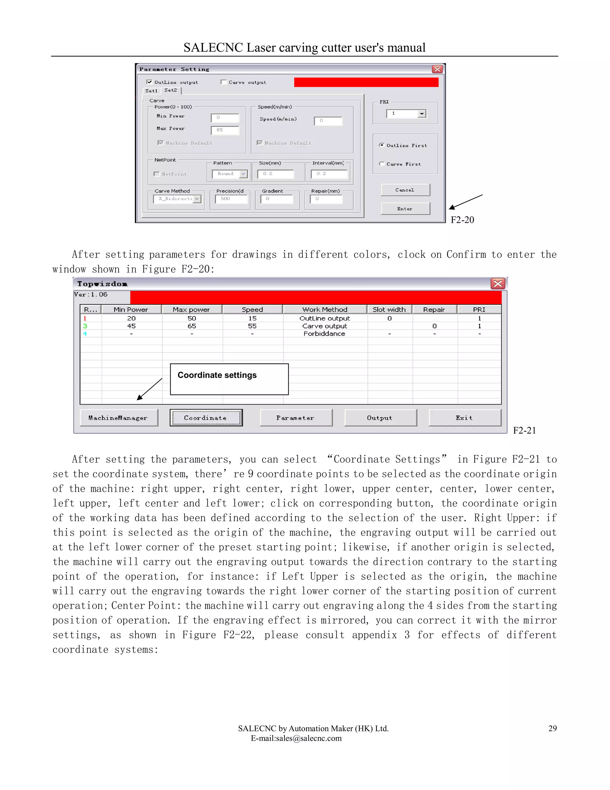 SALECNC Laser carving cutter user's manual
SALECNC by Automation Maker (HK) Ltd.
E-mail:sales@salecnc.com
29
F2-20
After setting parameters for drawings in different colors, clock on Confirm to enter the
window shown in Figure F2-20:
F2-21
After setting the parameters, you can select “Coordinate Settings” in Figure F2-21 to
set the coordinate system, there’re 9 coordinate points to be selected as the coordinate origin
of the machine: right upper, right center, right lower, upper center, center, lower center,
left upper, left center and left lower; click on corresponding button, the coordinate origin
of the working data has been defined according to the selection of the user. Right Upper: if
this point is selected as the origin of the machine, the engraving output will be carried out
at the left lower corner of the preset starting point; likewise, if another origin is selected,
the machine will carry out the engraving output towards the direction contrary to the starting
point of the operation, for instance: if Left Upper is selected as the origin, the machine
will carry out the engraving towards the right lower corner of the starting position of current
operation; Center Point: the machine will carry out engraving along the 4 sides from the starting
position of operation. If the engraving effect is mirrored, you can correct it with the mirror
settings, as shown in Figure F2-22, please consult appendix 3 for effects of different
coordinate systems:
Coordinate settings
 
