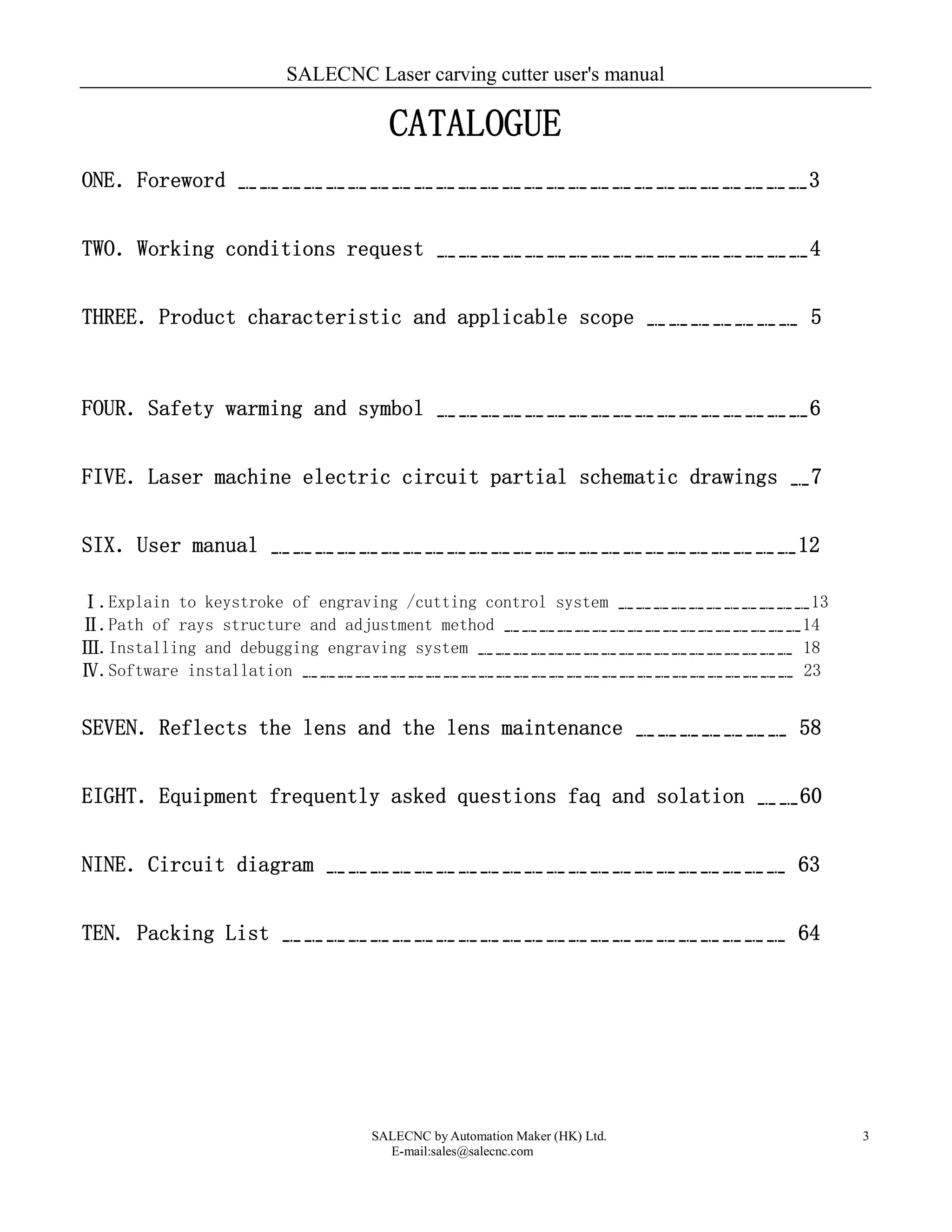 SALECNC Laser carving cutter user's manual
SALECNC by Automation Maker (HK) Ltd.
E-mail:sales@salecnc.com
3
CATALOGUE
ONE．Foreword ﹎﹎﹎﹎﹎﹎﹎﹎﹎﹎﹎﹎﹎﹎﹎﹎﹎﹎﹎﹎﹎﹎﹎﹎﹎﹎3
TWO．Working conditions request ﹎﹎﹎﹎﹎﹎﹎﹎﹎﹎﹎﹎﹎﹎﹎﹎﹎4
THREE．Product characteristic and applicable scope ﹎﹎﹎﹎﹎﹎﹎ 5
FOUR．Safety warming and symbol ﹎﹎﹎﹎﹎﹎﹎﹎﹎﹎﹎﹎﹎﹎﹎﹎﹎6
FIVE．Laser machine electric circuit partial schematic drawings ﹎7
SIX．User manual ﹎﹎﹎﹎﹎﹎﹎﹎﹎﹎﹎﹎﹎﹎﹎﹎﹎﹎﹎﹎﹎﹎﹎﹎12
Ⅰ.Explain to keystroke of engraving /cutting control system ﹎﹎﹎﹎﹎﹎﹎﹎﹎﹎﹎13
Ⅱ.Path of rays structure and adjustment method ﹎﹎﹎﹎﹎﹎﹎﹎﹎﹎﹎﹎﹎﹎﹎﹎﹎14
Ⅲ.Installing and debugging engraving system ﹎﹎﹎﹎﹎﹎﹎﹎﹎﹎﹎﹎﹎﹎﹎﹎﹎﹎ 18
Ⅳ.Software installation ﹎﹎﹎﹎﹎﹎﹎﹎﹎﹎﹎﹎﹎﹎﹎﹎﹎﹎﹎﹎﹎﹎﹎﹎﹎﹎﹎﹎ 23
SEVEN．Reflects the lens and the lens maintenance ﹎﹎﹎﹎﹎﹎﹎ 58
EIGHT．Equipment frequently asked questions faq and solation ﹎﹎60
NINE．Circuit diagram ﹎﹎﹎﹎﹎﹎﹎﹎﹎﹎﹎﹎﹎﹎﹎﹎﹎﹎﹎﹎﹎ 63
TEN. Packing List ﹎﹎﹎﹎﹎﹎﹎﹎﹎﹎﹎﹎﹎﹎﹎﹎﹎﹎﹎﹎﹎﹎﹎ 64
 
