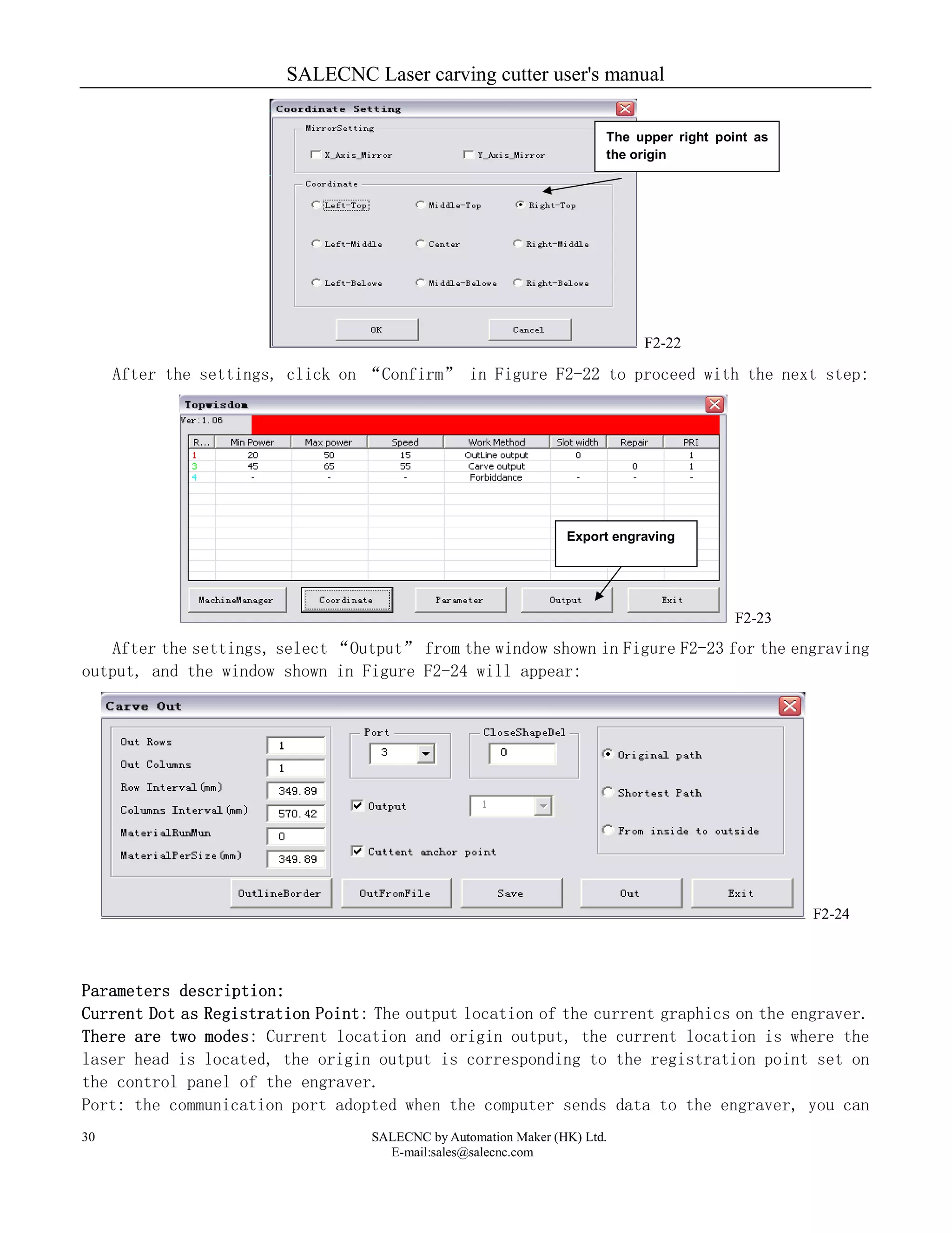 SALECNC Laser carving cutter user's manual
SALECNC by Automation Maker (HK) Ltd.
E-mail:sales@salecnc.com
30
F2-22
After the settings, click on “Confirm” in Figure F2-22 to proceed with the next step:
F2-23
After the settings, select “Output” from the window shown in Figure F2-23 for the engraving
output, and the window shown in Figure F2-24 will appear:
F2-24
Parameters description:
Current Dot as Registration Point: The output location of the current graphics on the engraver.
There are two modes: Current location and origin output, the current location is where the
laser head is located, the origin output is corresponding to the registration point set on
the control panel of the engraver.
Port: the communication port adopted when the computer sends data to the engraver, you can
The upper right point as
the origin
Export engraving
 
