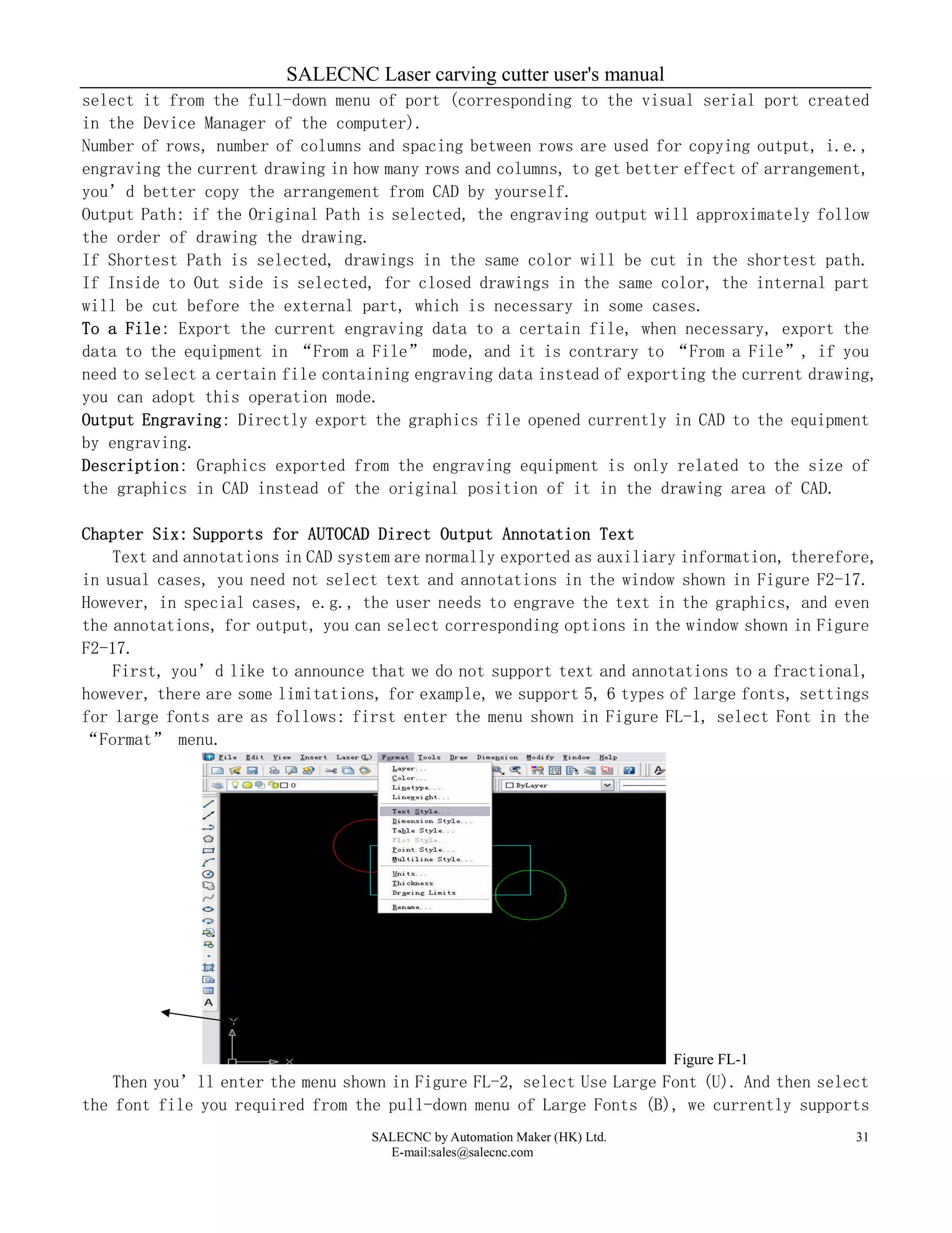 SALECNC Laser carving cutter user's manual
SALECNC by Automation Maker (HK) Ltd.
E-mail:sales@salecnc.com
31
select it from the full-down menu of port (corresponding to the visual serial port created
in the Device Manager of the computer).
Number of rows, number of columns and spacing between rows are used for copying output, i.e.,
engraving the current drawing in how many rows and columns, to get better effect of arrangement,
you’d better copy the arrangement from CAD by yourself.
Output Path: if the Original Path is selected, the engraving output will approximately follow
the order of drawing the drawing.
If Shortest Path is selected, drawings in the same color will be cut in the shortest path.
If Inside to Out side is selected, for closed drawings in the same color, the internal part
will be cut before the external part, which is necessary in some cases.
To a File: Export the current engraving data to a certain file, when necessary, export the
data to the equipment in “From a File” mode, and it is contrary to “From a File”, if you
need to select a certain file containing engraving data instead of exporting the current drawing,
you can adopt this operation mode.
Output Engraving: Directly export the graphics file opened currently in CAD to the equipment
by engraving.
Description: Graphics exported from the engraving equipment is only related to the size of
the graphics in CAD instead of the original position of it in the drawing area of CAD.
Chapter Six: Supports for AUTOCAD Direct Output Annotation Text
Text and annotations in CAD system are normally exported as auxiliary information, therefore,
in usual cases, you need not select text and annotations in the window shown in Figure F2-17.
However, in special cases, e.g., the user needs to engrave the text in the graphics, and even
the annotations, for output, you can select corresponding options in the window shown in Figure
F2-17.
First, you’d like to announce that we do not support text and annotations to a fractional,
however, there are some limitations, for example, we support 5, 6 types of large fonts, settings
for large fonts are as follows: first enter the menu shown in Figure FL-1, select Font in the
“Format” menu.
Figure FL-1
Then you’ll enter the menu shown in Figure FL-2, select Use Large Font (U). And then select
the font file you required from the pull-down menu of Large Fonts (B), we currently supports
 