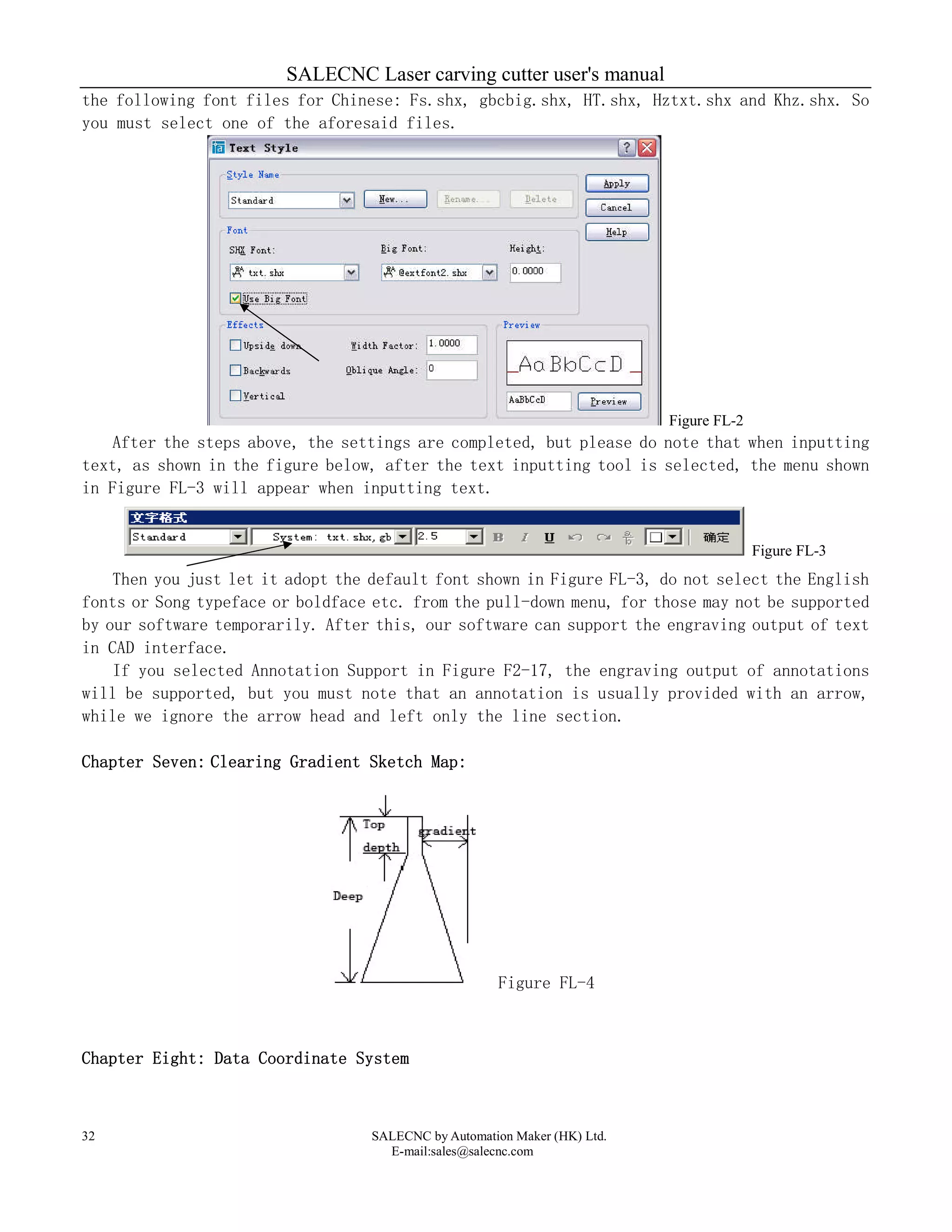 SALECNC Laser carving cutter user's manual
SALECNC by Automation Maker (HK) Ltd.
E-mail:sales@salecnc.com
32
the following font files for Chinese: Fs.shx, gbcbig.shx, HT.shx, Hztxt.shx and Khz.shx. So
you must select one of the aforesaid files.
Figure FL-2
After the steps above, the settings are completed, but please do note that when inputting
text, as shown in the figure below, after the text inputting tool is selected, the menu shown
in Figure FL-3 will appear when inputting text.
Figure FL-3
Then you just let it adopt the default font shown in Figure FL-3, do not select the English
fonts or Song typeface or boldface etc. from the pull-down menu, for those may not be supported
by our software temporarily. After this, our software can support the engraving output of text
in CAD interface.
If you selected Annotation Support in Figure F2-17, the engraving output of annotations
will be supported, but you must note that an annotation is usually provided with an arrow,
while we ignore the arrow head and left only the line section.
Chapter Seven: Clearing Gradient Sketch Map:
Figure FL-4
Chapter Eight: Data Coordinate System
 