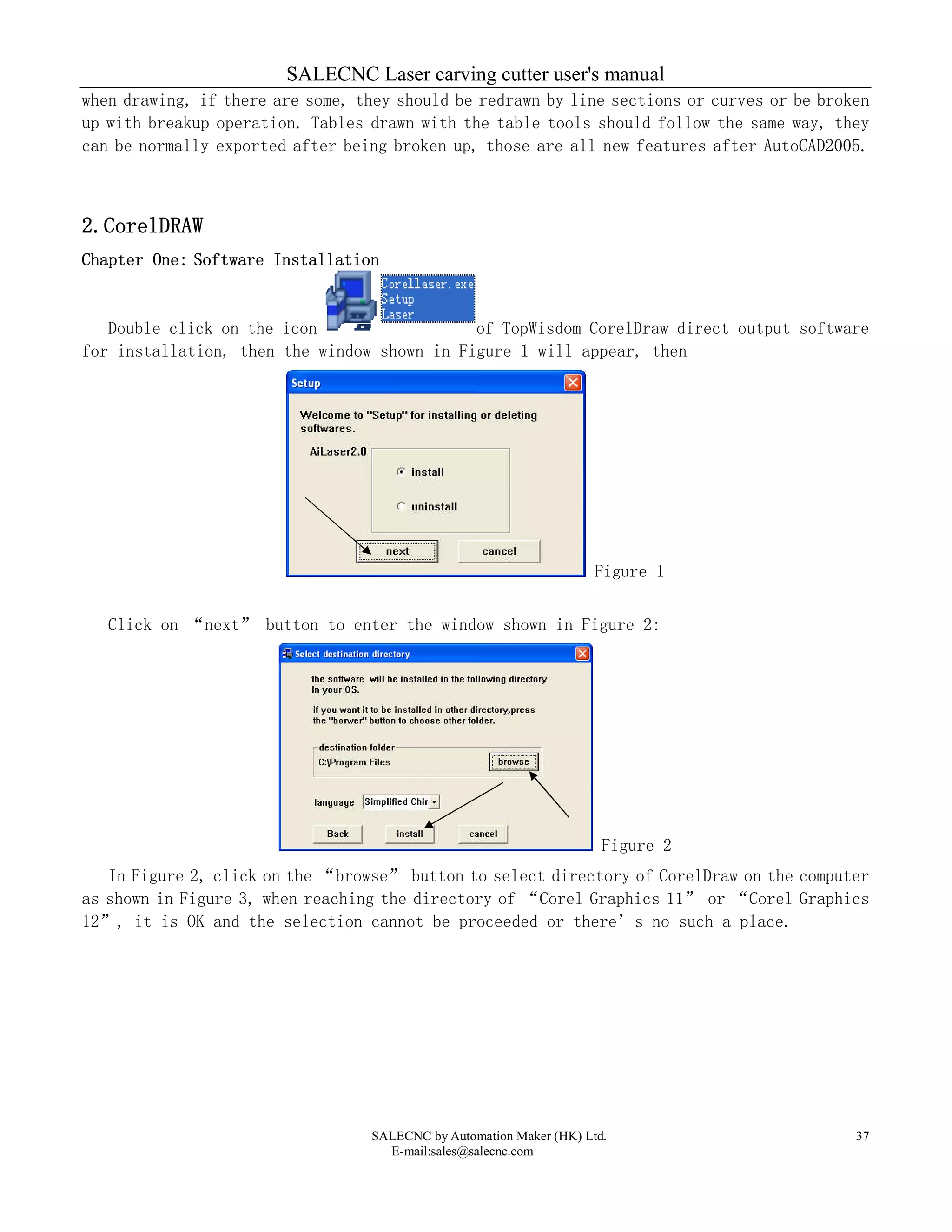 SALECNC Laser carving cutter user's manual
SALECNC by Automation Maker (HK) Ltd.
E-mail:sales@salecnc.com
37
when drawing, if there are some, they should be redrawn by line sections or curves or be broken
up with breakup operation. Tables drawn with the table tools should follow the same way, they
can be normally exported after being broken up, those are all new features after AutoCAD2005.
2.CorelDRAW
Chapter One: Software Installation
Double click on the icon of TopWisdom CorelDraw direct output software
for installation, then the window shown in Figure 1 will appear, then
Figure 1
Click on “next” button to enter the window shown in Figure 2:
Figure 2
In Figure 2, click on the “browse” button to select directory of CorelDraw on the computer
as shown in Figure 3, when reaching the directory of “Corel Graphics 11” or “Corel Graphics
12”, it is OK and the selection cannot be proceeded or there’s no such a place.
 