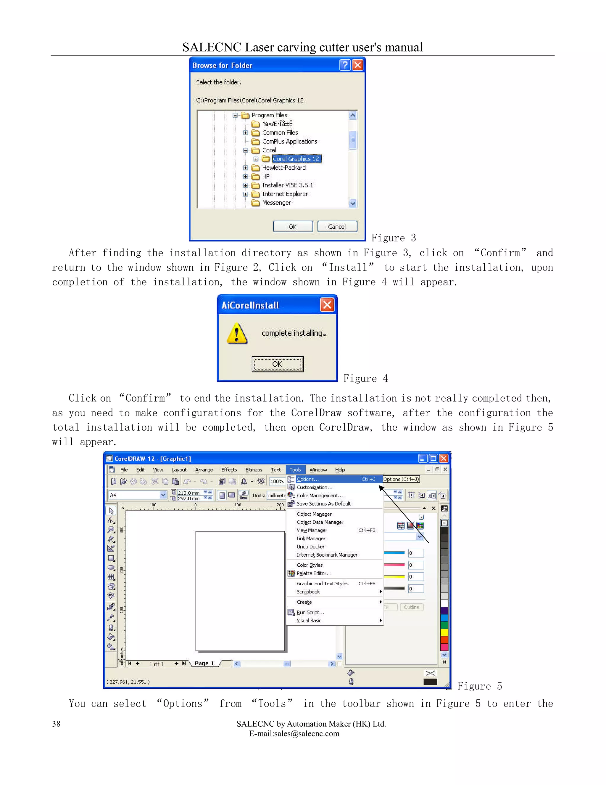 SALECNC Laser carving cutter user's manual
SALECNC by Automation Maker (HK) Ltd.
E-mail:sales@salecnc.com
38
Figure 3
After finding the installation directory as shown in Figure 3, click on “Confirm” and
return to the window shown in Figure 2, Click on “Install” to start the installation, upon
completion of the installation, the window shown in Figure 4 will appear.
Figure 4
Click on “Confirm” to end the installation. The installation is not really completed then,
as you need to make configurations for the CorelDraw software, after the configuration the
total installation will be completed, then open CorelDraw, the window as shown in Figure 5
will appear.
Figure 5
You can select “Options” from “Tools” in the toolbar shown in Figure 5 to enter the
 