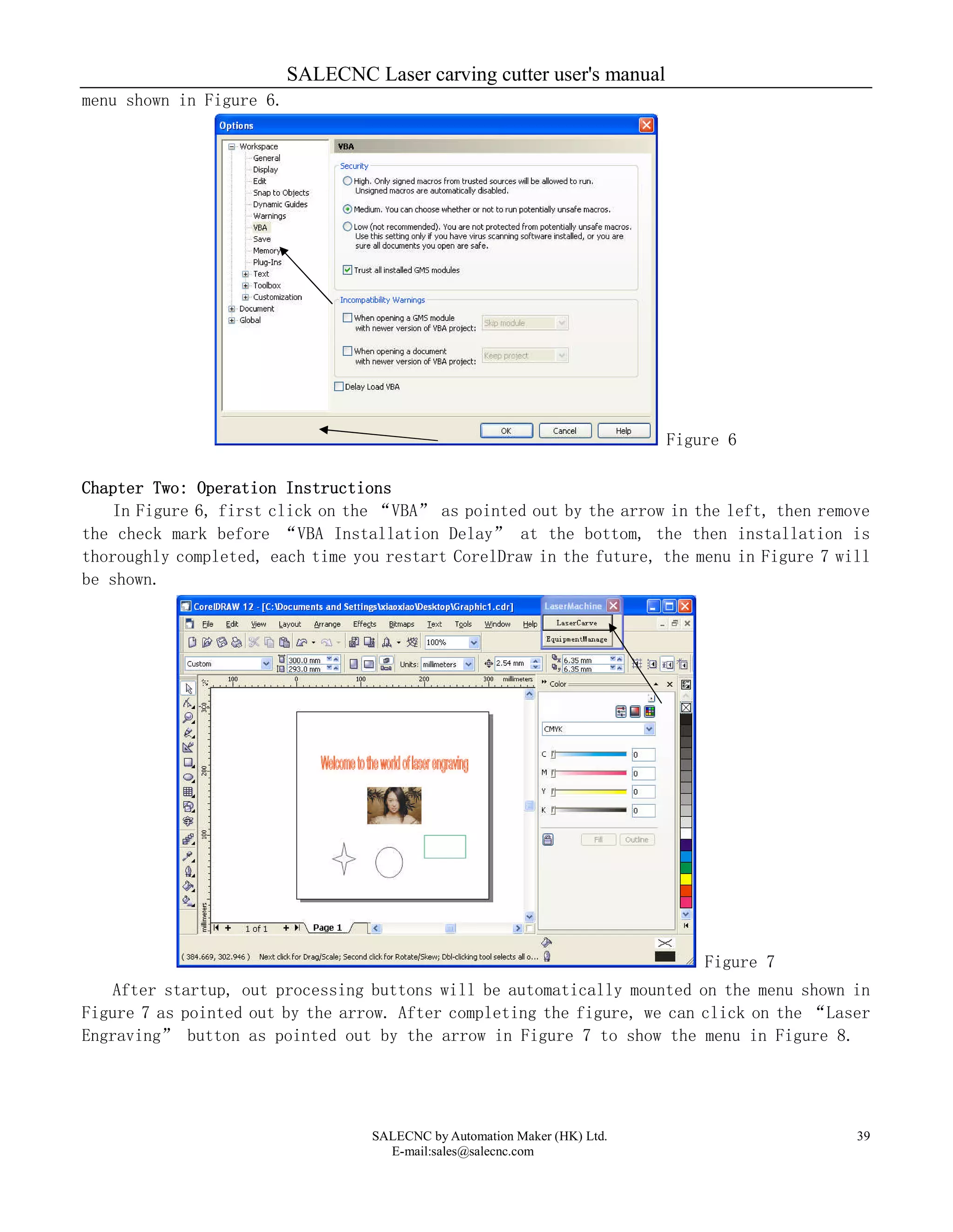 SALECNC Laser carving cutter user's manual
SALECNC by Automation Maker (HK) Ltd.
E-mail:sales@salecnc.com
39
menu shown in Figure 6.
Figure 6
Chapter Two: Operation Instructions
In Figure 6, first click on the “VBA” as pointed out by the arrow in the left, then remove
the check mark before “VBA Installation Delay” at the bottom, the then installation is
thoroughly completed, each time you restart CorelDraw in the future, the menu in Figure 7 will
be shown.
Figure 7
After startup, out processing buttons will be automatically mounted on the menu shown in
Figure 7 as pointed out by the arrow. After completing the figure, we can click on the “Laser
Engraving” button as pointed out by the arrow in Figure 7 to show the menu in Figure 8.
 