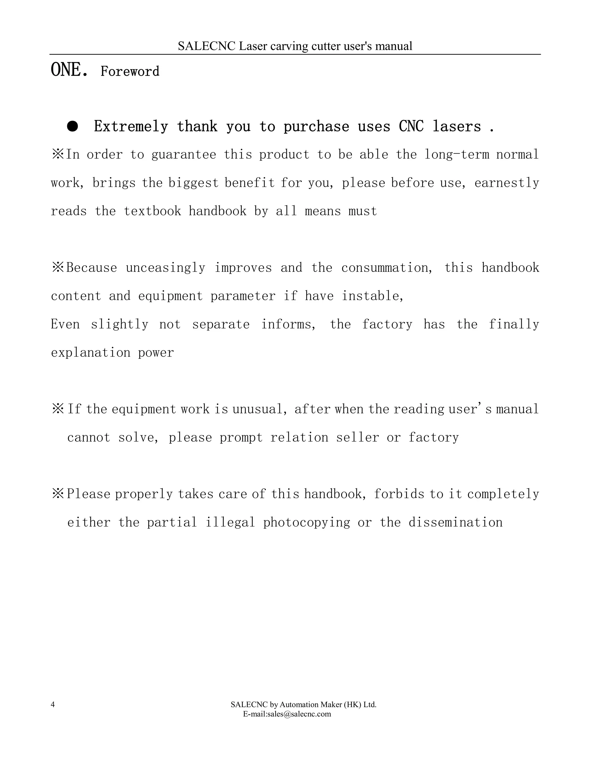 SALECNC Laser carving cutter user's manual
SALECNC by Automation Maker (HK) Ltd.
E-mail:sales@salecnc.com
4
ONE．Foreword
● Extremely thank you to purchase uses CNC lasers .
※In order to guarantee this product to be able the long-term normal
work, brings the biggest benefit for you, please before use, earnestly
reads the textbook handbook by all means must
※Because unceasingly improves and the consummation, this handbook
content and equipment parameter if have instable,
Even slightly not separate informs, the factory has the finally
explanation power
※If the equipment work is unusual, after when the reading user's manual
cannot solve, please prompt relation seller or factory
※Please properly takes care of this handbook, forbids to it completely
either the partial illegal photocopying or the dissemination
 