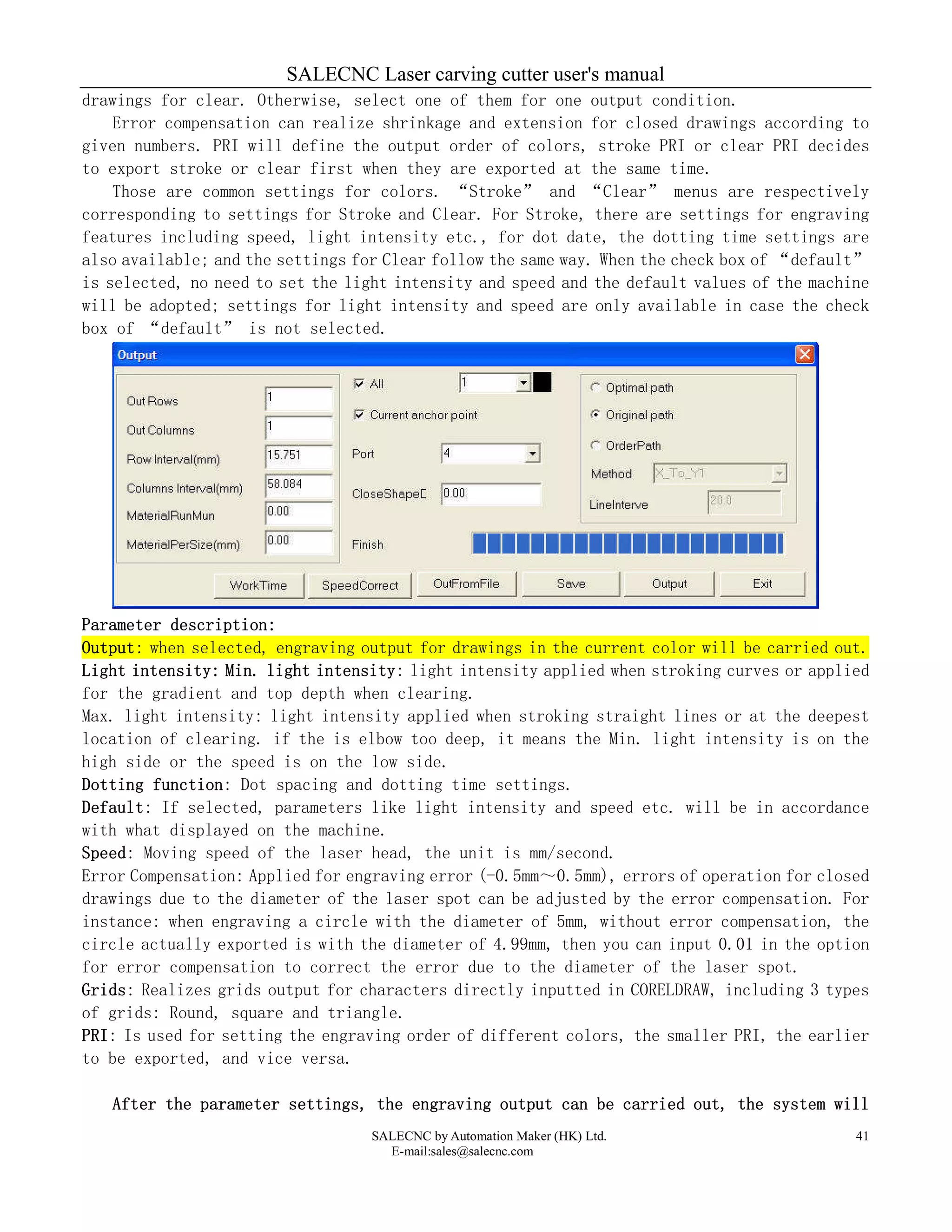 SALECNC Laser carving cutter user's manual
SALECNC by Automation Maker (HK) Ltd.
E-mail:sales@salecnc.com
41
drawings for clear. Otherwise, select one of them for one output condition.
Error compensation can realize shrinkage and extension for closed drawings according to
given numbers. PRI will define the output order of colors, stroke PRI or clear PRI decides
to export stroke or clear first when they are exported at the same time.
Those are common settings for colors. “Stroke” and “Clear” menus are respectively
corresponding to settings for Stroke and Clear. For Stroke, there are settings for engraving
features including speed, light intensity etc., for dot date, the dotting time settings are
also available; and the settings for Clear follow the same way. When the check box of “default”
is selected, no need to set the light intensity and speed and the default values of the machine
will be adopted; settings for light intensity and speed are only available in case the check
box of “default” is not selected.
Parameter description:
Output: when selected, engraving output for drawings in the current color will be carried out.
Light intensity: Min. light intensity: light intensity applied when stroking curves or applied
for the gradient and top depth when clearing.
Max. light intensity: light intensity applied when stroking straight lines or at the deepest
location of clearing. if the is elbow too deep, it means the Min. light intensity is on the
high side or the speed is on the low side.
Dotting function: Dot spacing and dotting time settings.
Default: If selected, parameters like light intensity and speed etc. will be in accordance
with what displayed on the machine.
Speed: Moving speed of the laser head, the unit is mm/second.
Error Compensation: Applied for engraving error (-0.5mm～0.5mm), errors of operation for closed
drawings due to the diameter of the laser spot can be adjusted by the error compensation. For
instance: when engraving a circle with the diameter of 5mm, without error compensation, the
circle actually exported is with the diameter of 4.99mm, then you can input 0.01 in the option
for error compensation to correct the error due to the diameter of the laser spot.
Grids: Realizes grids output for characters directly inputted in CORELDRAW, including 3 types
of grids: Round, square and triangle.
PRI: Is used for setting the engraving order of different colors, the smaller PRI, the earlier
to be exported, and vice versa.
After the parameter settings, the engraving output can be carried out, the system will
 