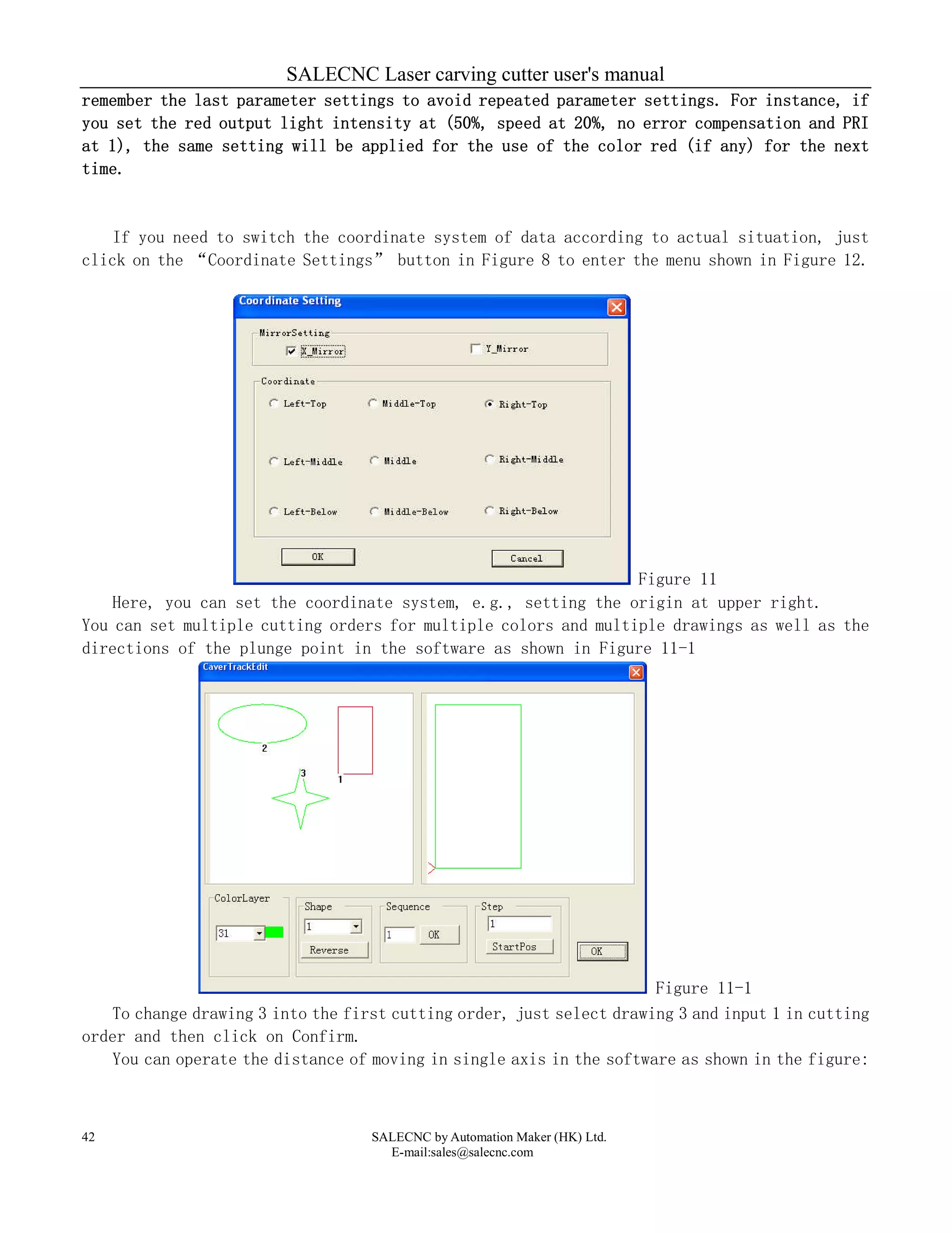 SALECNC Laser carving cutter user's manual
SALECNC by Automation Maker (HK) Ltd.
E-mail:sales@salecnc.com
42
remember the last parameter settings to avoid repeated parameter settings. For instance, if
you set the red output light intensity at (50%, speed at 20%, no error compensation and PRI
at 1), the same setting will be applied for the use of the color red (if any) for the next
time.
If you need to switch the coordinate system of data according to actual situation, just
click on the “Coordinate Settings” button in Figure 8 to enter the menu shown in Figure 12.
Figure 11
Here, you can set the coordinate system, e.g., setting the origin at upper right.
You can set multiple cutting orders for multiple colors and multiple drawings as well as the
directions of the plunge point in the software as shown in Figure 11-1
Figure 11-1
To change drawing 3 into the first cutting order, just select drawing 3 and input 1 in cutting
order and then click on Confirm.
You can operate the distance of moving in single axis in the software as shown in the figure:
 