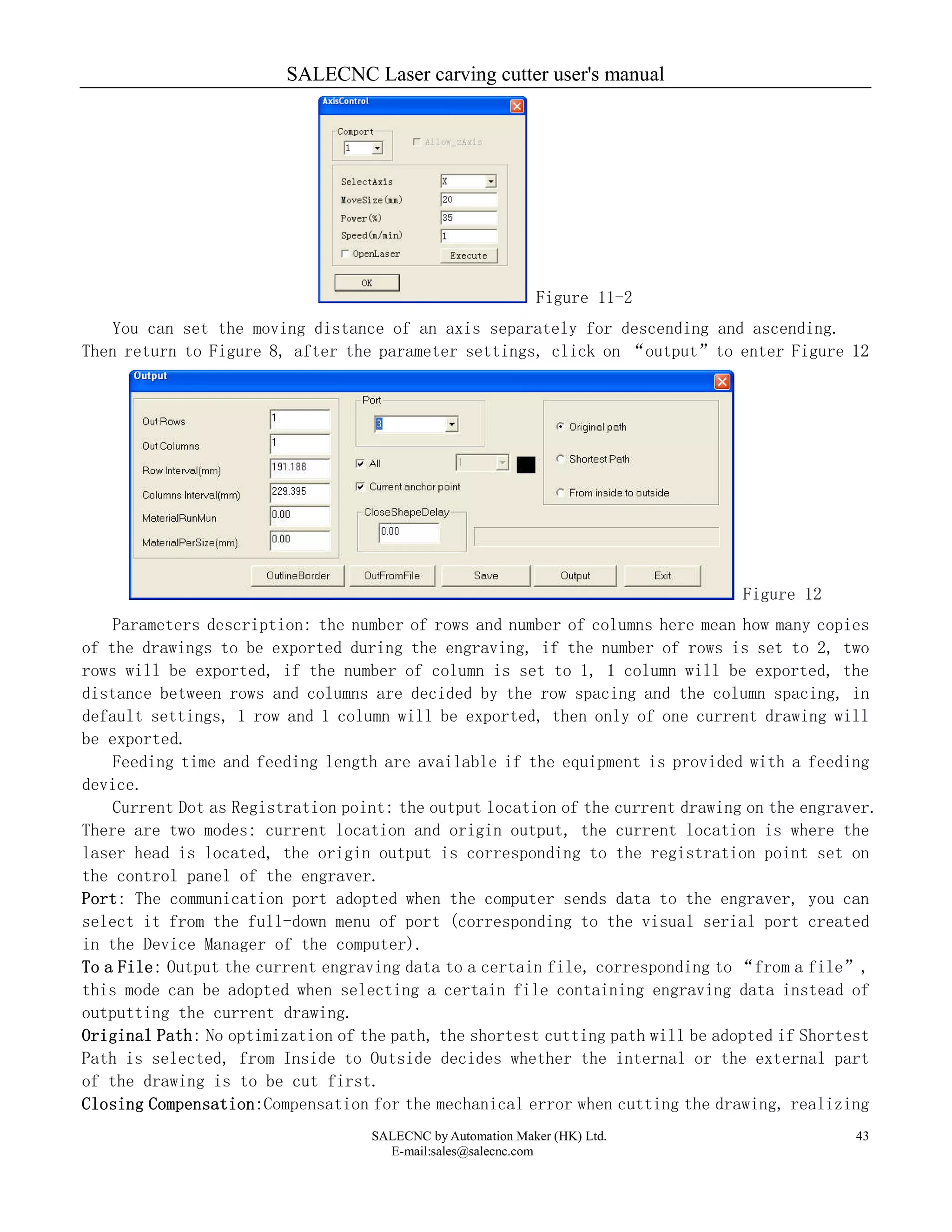 SALECNC Laser carving cutter user's manual
SALECNC by Automation Maker (HK) Ltd.
E-mail:sales@salecnc.com
43
Figure 11-2
You can set the moving distance of an axis separately for descending and ascending.
Then return to Figure 8, after the parameter settings, click on “output”to enter Figure 12
Figure 12
Parameters description: the number of rows and number of columns here mean how many copies
of the drawings to be exported during the engraving, if the number of rows is set to 2, two
rows will be exported, if the number of column is set to 1, 1 column will be exported, the
distance between rows and columns are decided by the row spacing and the column spacing, in
default settings, 1 row and 1 column will be exported, then only of one current drawing will
be exported.
Feeding time and feeding length are available if the equipment is provided with a feeding
device.
Current Dot as Registration point: the output location of the current drawing on the engraver.
There are two modes: current location and origin output, the current location is where the
laser head is located, the origin output is corresponding to the registration point set on
the control panel of the engraver.
Port: The communication port adopted when the computer sends data to the engraver, you can
select it from the full-down menu of port (corresponding to the visual serial port created
in the Device Manager of the computer).
To a File: Output the current engraving data to a certain file, corresponding to “from a file”,
this mode can be adopted when selecting a certain file containing engraving data instead of
outputting the current drawing.
Original Path: No optimization of the path, the shortest cutting path will be adopted if Shortest
Path is selected, from Inside to Outside decides whether the internal or the external part
of the drawing is to be cut first.
Closing Compensation:Compensation for the mechanical error when cutting the drawing, realizing
 