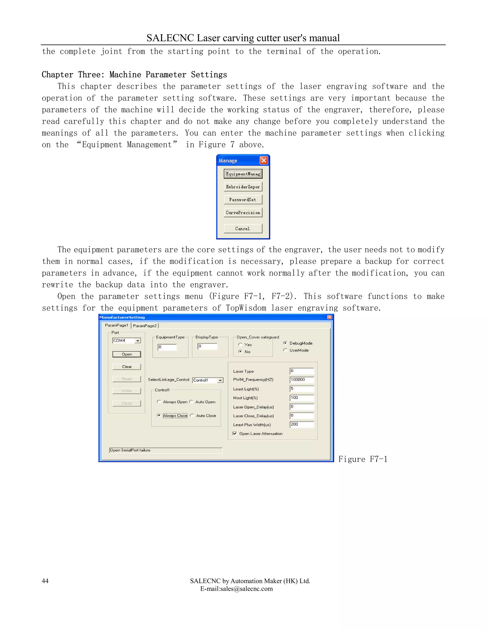 SALECNC Laser carving cutter user's manual
SALECNC by Automation Maker (HK) Ltd.
E-mail:sales@salecnc.com
44
the complete joint from the starting point to the terminal of the operation.
Chapter Three: Machine Parameter Settings
This chapter describes the parameter settings of the laser engraving software and the
operation of the parameter setting software. These settings are very important because the
parameters of the machine will decide the working status of the engraver, therefore, please
read carefully this chapter and do not make any change before you completely understand the
meanings of all the parameters. You can enter the machine parameter settings when clicking
on the “Equipment Management” in Figure 7 above.
The equipment parameters are the core settings of the engraver, the user needs not to modify
them in normal cases, if the modification is necessary, please prepare a backup for correct
parameters in advance, if the equipment cannot work normally after the modification, you can
rewrite the backup data into the engraver.
Open the parameter settings menu (Figure F7-1, F7-2). This software functions to make
settings for the equipment parameters of TopWisdom laser engraving software.
Figure F7-1
 