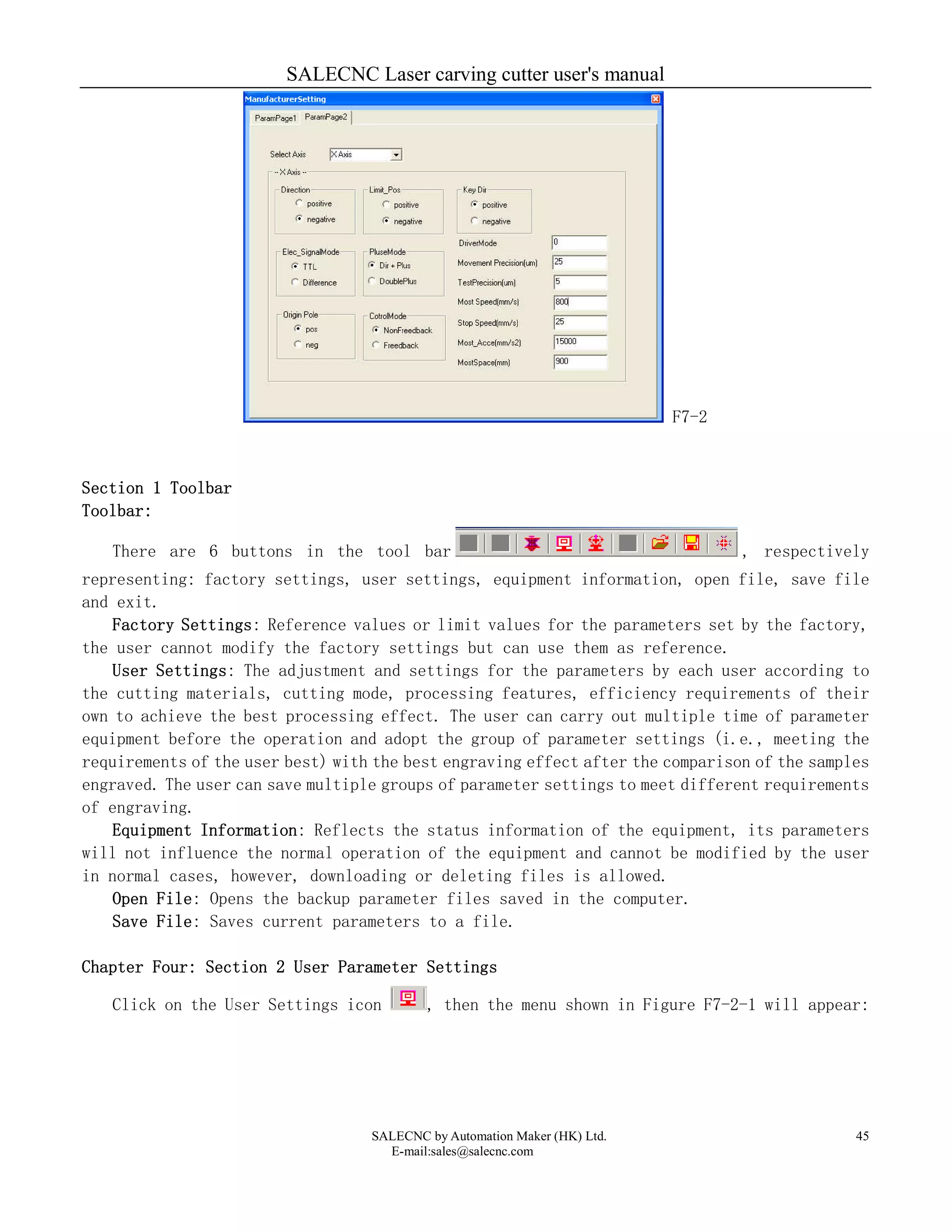 SALECNC Laser carving cutter user's manual
SALECNC by Automation Maker (HK) Ltd.
E-mail:sales@salecnc.com
45
F7-2
Section 1 Toolbar
Toolbar:
There are 6 buttons in the tool bar , respectively
representing: factory settings, user settings, equipment information, open file, save file
and exit.
Factory Settings: Reference values or limit values for the parameters set by the factory,
the user cannot modify the factory settings but can use them as reference.
User Settings: The adjustment and settings for the parameters by each user according to
the cutting materials, cutting mode, processing features, efficiency requirements of their
own to achieve the best processing effect. The user can carry out multiple time of parameter
equipment before the operation and adopt the group of parameter settings (i.e., meeting the
requirements of the user best) with the best engraving effect after the comparison of the samples
engraved. The user can save multiple groups of parameter settings to meet different requirements
of engraving.
Equipment Information: Reflects the status information of the equipment, its parameters
will not influence the normal operation of the equipment and cannot be modified by the user
in normal cases, however, downloading or deleting files is allowed.
Open File: Opens the backup parameter files saved in the computer.
Save File: Saves current parameters to a file.
Chapter Four: Section 2 User Parameter Settings
Click on the User Settings icon , then the menu shown in Figure F7-2-1 will appear:
 
