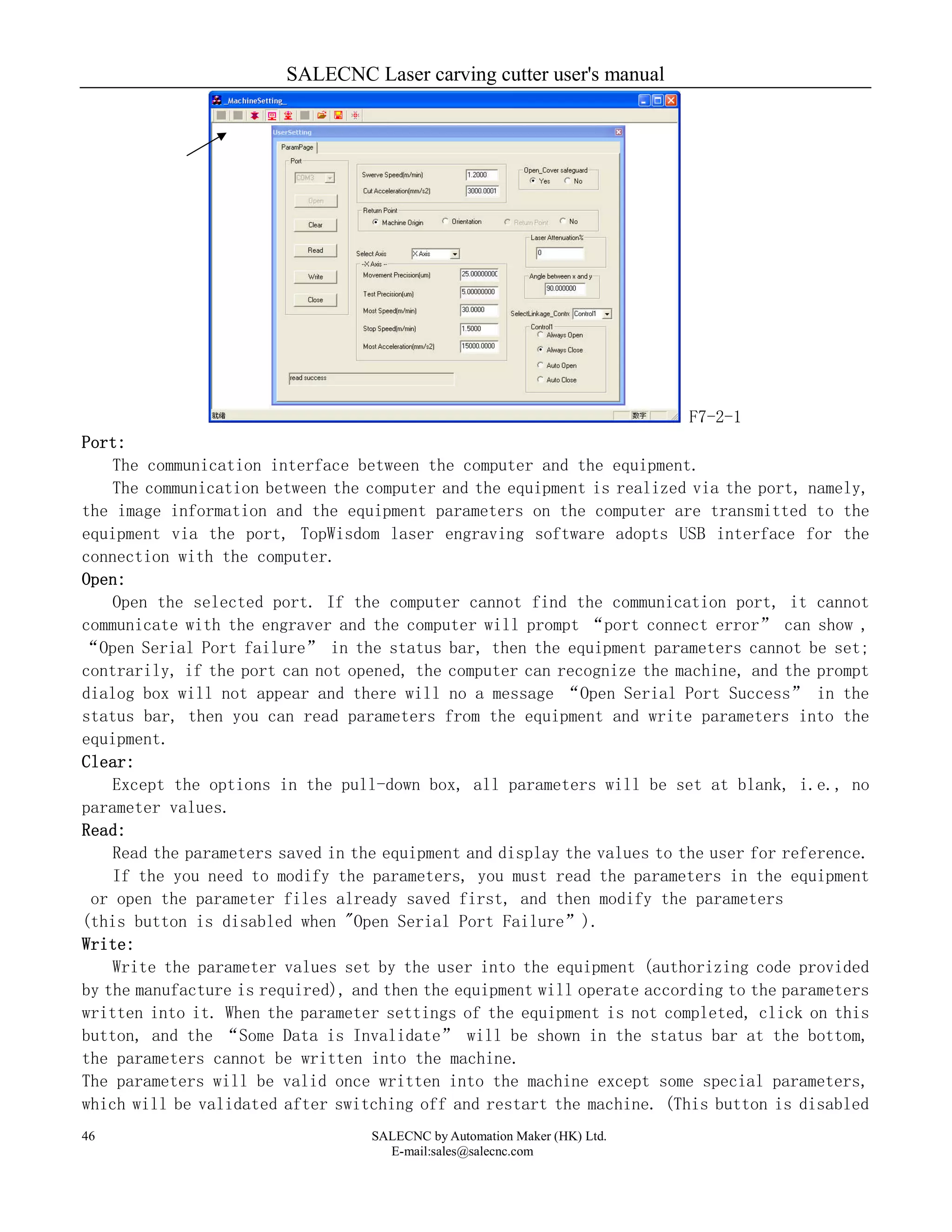 SALECNC Laser carving cutter user's manual
SALECNC by Automation Maker (HK) Ltd.
E-mail:sales@salecnc.com
46
F7-2-1
Port:
The communication interface between the computer and the equipment.
The communication between the computer and the equipment is realized via the port, namely,
the image information and the equipment parameters on the computer are transmitted to the
equipment via the port, TopWisdom laser engraving software adopts USB interface for the
connection with the computer.
Open:
Open the selected port. If the computer cannot find the communication port, it cannot
communicate with the engraver and the computer will prompt “port connect error” can show ,
“Open Serial Port failure” in the status bar, then the equipment parameters cannot be set;
contrarily, if the port can not opened, the computer can recognize the machine, and the prompt
dialog box will not appear and there will no a message “Open Serial Port Success” in the
status bar, then you can read parameters from the equipment and write parameters into the
equipment.
Clear:
Except the options in the pull-down box, all parameters will be set at blank, i.e., no
parameter values.
Read:
Read the parameters saved in the equipment and display the values to the user for reference.
If the you need to modify the parameters, you must read the parameters in the equipment
or open the parameter files already saved first, and then modify the parameters
(this button is disabled when "Open Serial Port Failure”).
Write:
Write the parameter values set by the user into the equipment (authorizing code provided
by the manufacture is required), and then the equipment will operate according to the parameters
written into it. When the parameter settings of the equipment is not completed, click on this
button, and the “Some Data is Invalidate” will be shown in the status bar at the bottom,
the parameters cannot be written into the machine.
The parameters will be valid once written into the machine except some special parameters,
which will be validated after switching off and restart the machine. (This button is disabled
 