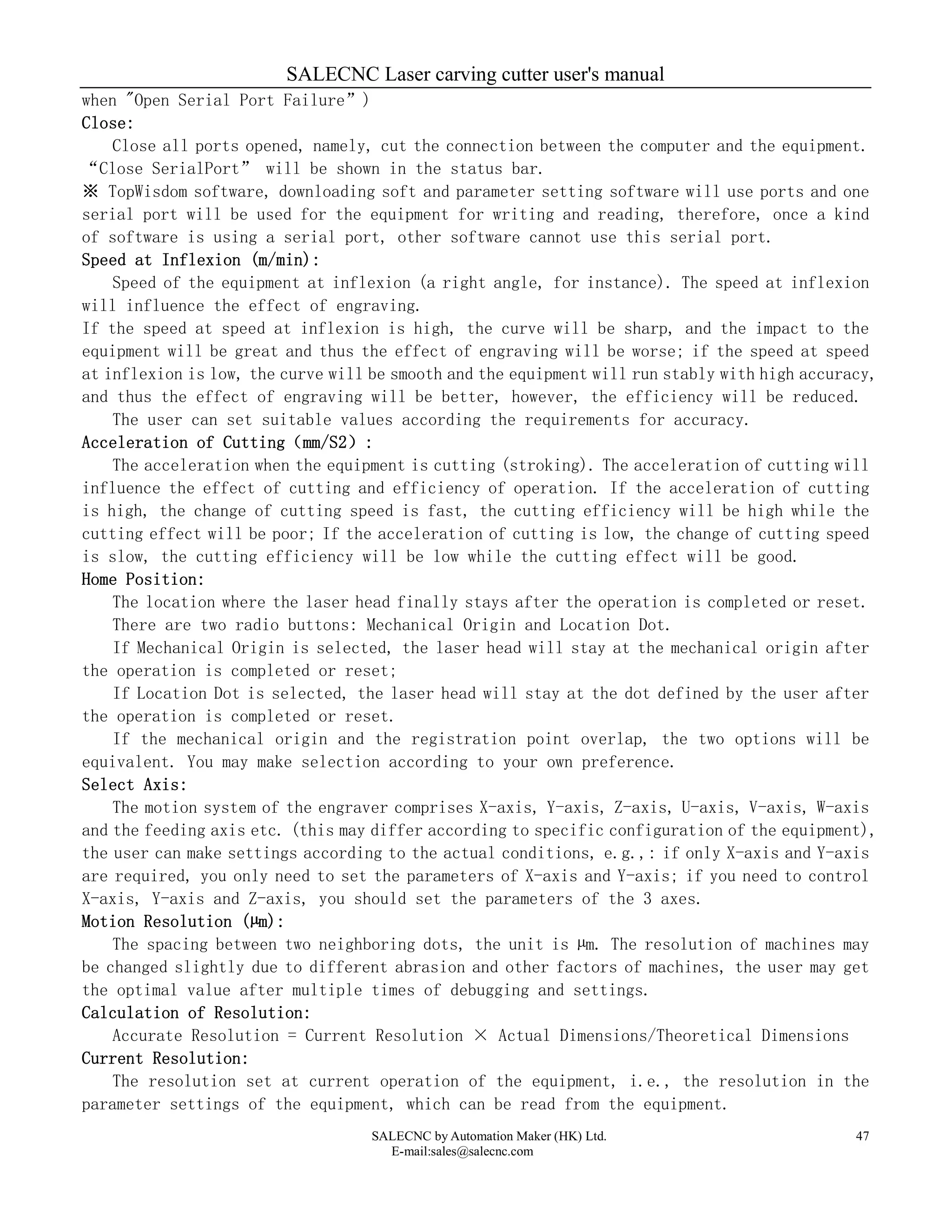 SALECNC Laser carving cutter user's manual
SALECNC by Automation Maker (HK) Ltd.
E-mail:sales@salecnc.com
47
when "Open Serial Port Failure”)
Close:
Close all ports opened, namely, cut the connection between the computer and the equipment.
“Close SerialPort” will be shown in the status bar.
※ TopWisdom software, downloading soft and parameter setting software will use ports and one
serial port will be used for the equipment for writing and reading, therefore, once a kind
of software is using a serial port, other software cannot use this serial port.
Speed at Inflexion (m/min):
Speed of the equipment at inflexion (a right angle, for instance). The speed at inflexion
will influence the effect of engraving.
If the speed at speed at inflexion is high, the curve will be sharp, and the impact to the
equipment will be great and thus the effect of engraving will be worse; if the speed at speed
at inflexion is low, the curve will be smooth and the equipment will run stably with high accuracy,
and thus the effect of engraving will be better, however, the efficiency will be reduced.
The user can set suitable values according the requirements for accuracy.
Acceleration of Cutting（mm/S2）:
The acceleration when the equipment is cutting (stroking). The acceleration of cutting will
influence the effect of cutting and efficiency of operation. If the acceleration of cutting
is high, the change of cutting speed is fast, the cutting efficiency will be high while the
cutting effect will be poor; If the acceleration of cutting is low, the change of cutting speed
is slow, the cutting efficiency will be low while the cutting effect will be good.
Home Position:
The location where the laser head finally stays after the operation is completed or reset.
There are two radio buttons: Mechanical Origin and Location Dot.
If Mechanical Origin is selected, the laser head will stay at the mechanical origin after
the operation is completed or reset;
If Location Dot is selected, the laser head will stay at the dot defined by the user after
the operation is completed or reset.
If the mechanical origin and the registration point overlap, the two options will be
equivalent. You may make selection according to your own preference.
Select Axis:
The motion system of the engraver comprises X-axis, Y-axis, Z-axis, U-axis, V-axis, W-axis
and the feeding axis etc. (this may differ according to specific configuration of the equipment),
the user can make settings according to the actual conditions, e.g.,: if only X-axis and Y-axis
are required, you only need to set the parameters of X-axis and Y-axis; if you need to control
X-axis, Y-axis and Z-axis, you should set the parameters of the 3 axes.
Motion Resolution (µm):
The spacing between two neighboring dots, the unit is µm. The resolution of machines may
be changed slightly due to different abrasion and other factors of machines, the user may get
the optimal value after multiple times of debugging and settings.
Calculation of Resolution:
Accurate Resolution = Current Resolution × Actual Dimensions/Theoretical Dimensions
Current Resolution:
The resolution set at current operation of the equipment, i.e., the resolution in the
parameter settings of the equipment, which can be read from the equipment.
 