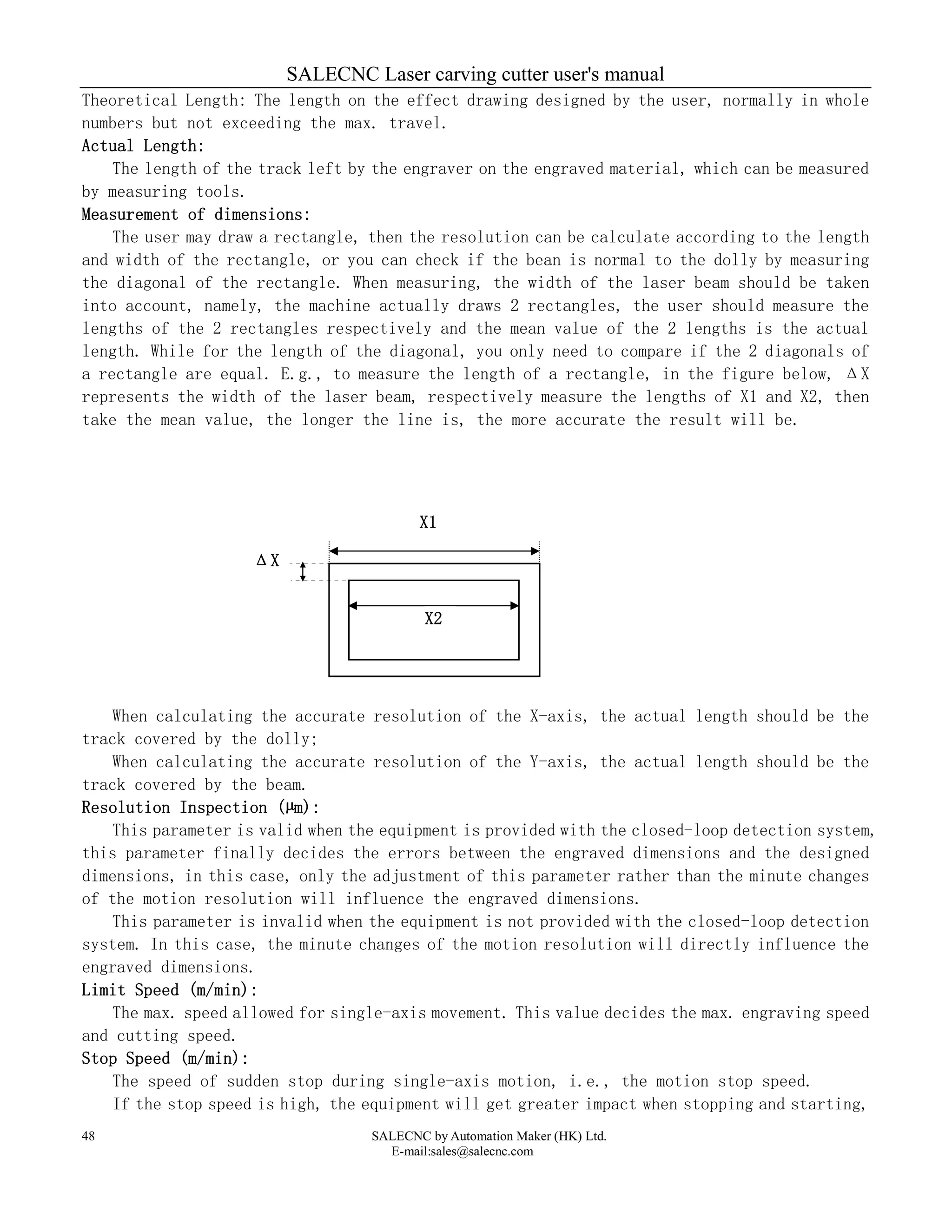 SALECNC Laser carving cutter user's manual
SALECNC by Automation Maker (HK) Ltd.
E-mail:sales@salecnc.com
48
Theoretical Length: The length on the effect drawing designed by the user, normally in whole
numbers but not exceeding the max. travel.
Actual Length:
The length of the track left by the engraver on the engraved material, which can be measured
by measuring tools.
Measurement of dimensions:
The user may draw a rectangle, then the resolution can be calculate according to the length
and width of the rectangle, or you can check if the bean is normal to the dolly by measuring
the diagonal of the rectangle. When measuring, the width of the laser beam should be taken
into account, namely, the machine actually draws 2 rectangles, the user should measure the
lengths of the 2 rectangles respectively and the mean value of the 2 lengths is the actual
length. While for the length of the diagonal, you only need to compare if the 2 diagonals of
a rectangle are equal. E.g., to measure the length of a rectangle, in the figure below, ΔX
represents the width of the laser beam, respectively measure the lengths of X1 and X2, then
take the mean value, the longer the line is, the more accurate the result will be.
When calculating the accurate resolution of the X-axis, the actual length should be the
track covered by the dolly;
When calculating the accurate resolution of the Y-axis, the actual length should be the
track covered by the beam.
Resolution Inspection (µm):
This parameter is valid when the equipment is provided with the closed-loop detection system,
this parameter finally decides the errors between the engraved dimensions and the designed
dimensions, in this case, only the adjustment of this parameter rather than the minute changes
of the motion resolution will influence the engraved dimensions.
This parameter is invalid when the equipment is not provided with the closed-loop detection
system. In this case, the minute changes of the motion resolution will directly influence the
engraved dimensions.
Limit Speed (m/min):
The max. speed allowed for single-axis movement. This value decides the max. engraving speed
and cutting speed.
Stop Speed (m/min):
The speed of sudden stop during single-axis motion, i.e., the motion stop speed.
If the stop speed is high, the equipment will get greater impact when stopping and starting,
X2
ΔX
X1
 