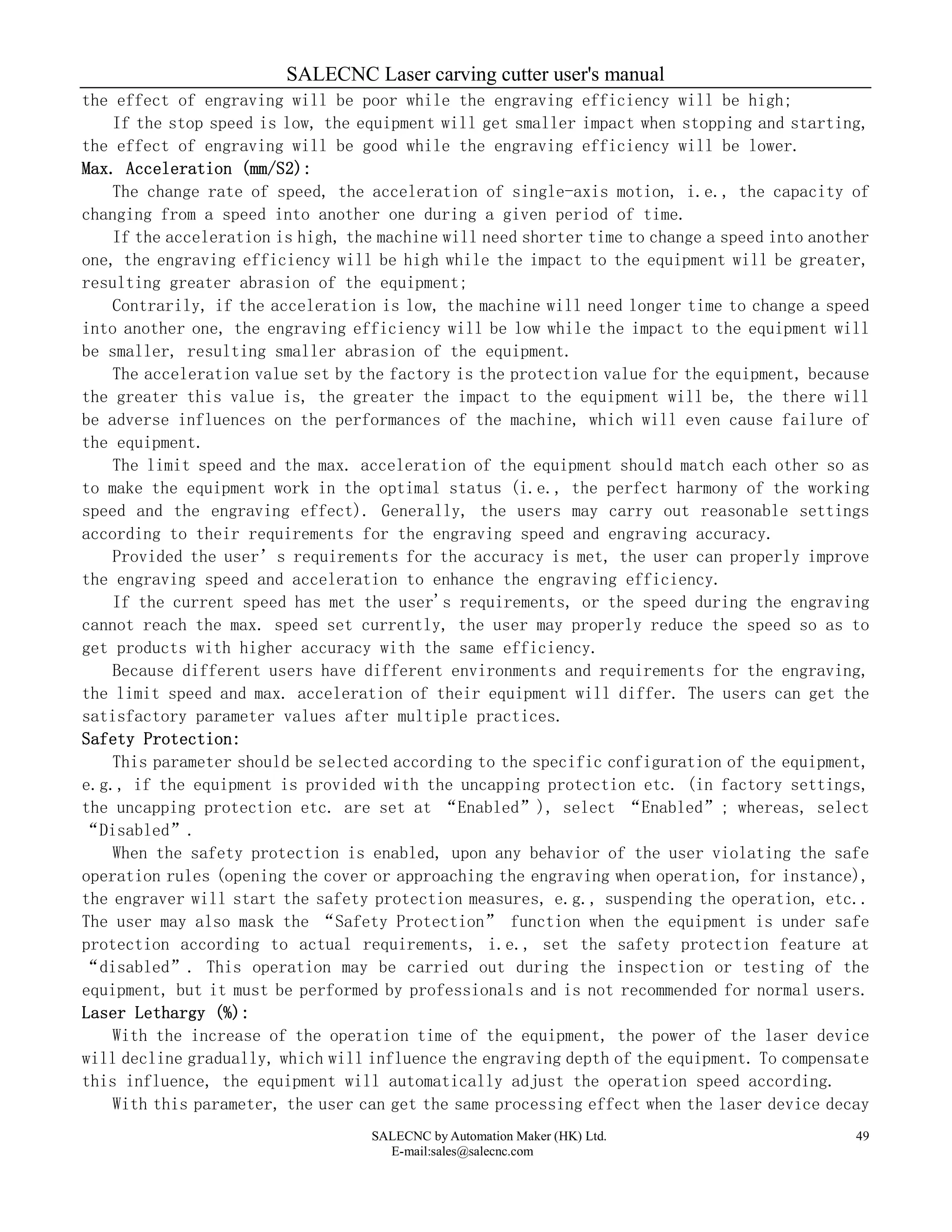 SALECNC Laser carving cutter user's manual
SALECNC by Automation Maker (HK) Ltd.
E-mail:sales@salecnc.com
49
the effect of engraving will be poor while the engraving efficiency will be high;
If the stop speed is low, the equipment will get smaller impact when stopping and starting,
the effect of engraving will be good while the engraving efficiency will be lower.
Max. Acceleration (mm/S2):
The change rate of speed, the acceleration of single-axis motion, i.e., the capacity of
changing from a speed into another one during a given period of time.
If the acceleration is high, the machine will need shorter time to change a speed into another
one, the engraving efficiency will be high while the impact to the equipment will be greater,
resulting greater abrasion of the equipment;
Contrarily, if the acceleration is low, the machine will need longer time to change a speed
into another one, the engraving efficiency will be low while the impact to the equipment will
be smaller, resulting smaller abrasion of the equipment.
The acceleration value set by the factory is the protection value for the equipment, because
the greater this value is, the greater the impact to the equipment will be, the there will
be adverse influences on the performances of the machine, which will even cause failure of
the equipment.
The limit speed and the max. acceleration of the equipment should match each other so as
to make the equipment work in the optimal status (i.e., the perfect harmony of the working
speed and the engraving effect). Generally, the users may carry out reasonable settings
according to their requirements for the engraving speed and engraving accuracy.
Provided the user’s requirements for the accuracy is met, the user can properly improve
the engraving speed and acceleration to enhance the engraving efficiency.
If the current speed has met the user's requirements, or the speed during the engraving
cannot reach the max. speed set currently, the user may properly reduce the speed so as to
get products with higher accuracy with the same efficiency.
Because different users have different environments and requirements for the engraving,
the limit speed and max. acceleration of their equipment will differ. The users can get the
satisfactory parameter values after multiple practices.
Safety Protection:
This parameter should be selected according to the specific configuration of the equipment,
e.g., if the equipment is provided with the uncapping protection etc. (in factory settings,
the uncapping protection etc. are set at “Enabled”), select “Enabled”; whereas, select
“Disabled”.
When the safety protection is enabled, upon any behavior of the user violating the safe
operation rules (opening the cover or approaching the engraving when operation, for instance),
the engraver will start the safety protection measures, e.g., suspending the operation, etc..
The user may also mask the “Safety Protection” function when the equipment is under safe
protection according to actual requirements, i.e., set the safety protection feature at
“disabled”. This operation may be carried out during the inspection or testing of the
equipment, but it must be performed by professionals and is not recommended for normal users.
Laser Lethargy (%):
With the increase of the operation time of the equipment, the power of the laser device
will decline gradually, which will influence the engraving depth of the equipment. To compensate
this influence, the equipment will automatically adjust the operation speed according.
With this parameter, the user can get the same processing effect when the laser device decay
 