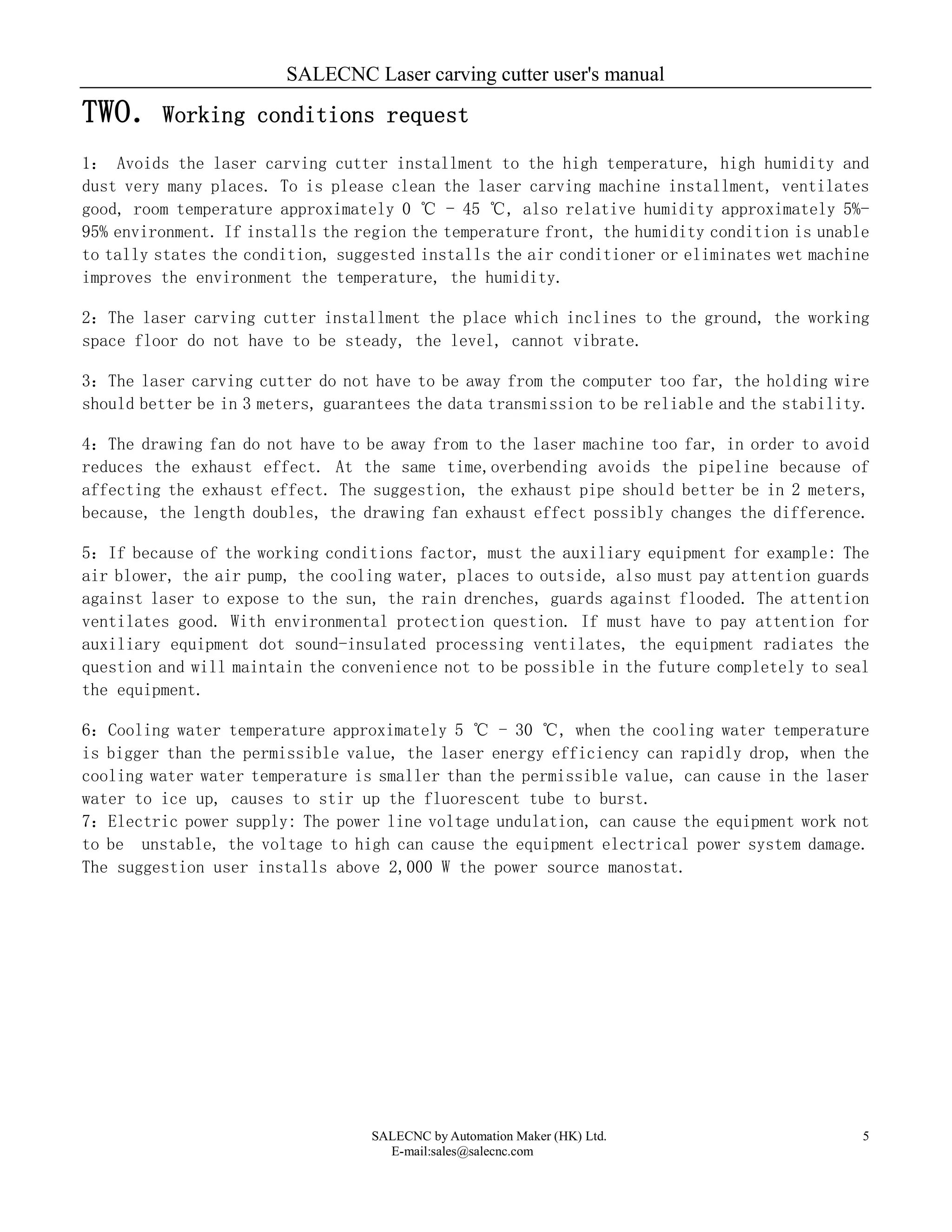 SALECNC Laser carving cutter user's manual
SALECNC by Automation Maker (HK) Ltd.
E-mail:sales@salecnc.com
5
TWO．Working conditions request
1： Avoids the laser carving cutter installment to the high temperature, high humidity and
dust very many places. To is please clean the laser carving machine installment, ventilates
good, room temperature approximately 0 ℃ - 45 ℃, also relative humidity approximately 5%-
95% environment. If installs the region the temperature front, the humidity condition is unable
to tally states the condition, suggested installs the air conditioner or eliminates wet machine
improves the environment the temperature, the humidity.
2：The laser carving cutter installment the place which inclines to the ground, the working
space floor do not have to be steady, the level, cannot vibrate.
3：The laser carving cutter do not have to be away from the computer too far, the holding wire
should better be in 3 meters, guarantees the data transmission to be reliable and the stability.
4：The drawing fan do not have to be away from to the laser machine too far, in order to avoid
reduces the exhaust effect. At the same time,overbending avoids the pipeline because of
affecting the exhaust effect. The suggestion, the exhaust pipe should better be in 2 meters,
because, the length doubles, the drawing fan exhaust effect possibly changes the difference.
5：If because of the working conditions factor, must the auxiliary equipment for example: The
air blower, the air pump, the cooling water, places to outside, also must pay attention guards
against laser to expose to the sun, the rain drenches, guards against flooded. The attention
ventilates good. With environmental protection question. If must have to pay attention for
auxiliary equipment dot sound-insulated processing ventilates, the equipment radiates the
question and will maintain the convenience not to be possible in the future completely to seal
the equipment.
6：Cooling water temperature approximately 5 ℃ - 30 ℃, when the cooling water temperature
is bigger than the permissible value, the laser energy efficiency can rapidly drop, when the
cooling water water temperature is smaller than the permissible value, can cause in the laser
water to ice up, causes to stir up the fluorescent tube to burst.
7：Electric power supply: The power line voltage undulation, can cause the equipment work not
to be unstable, the voltage to high can cause the equipment electrical power system damage.
The suggestion user installs above 2,000 W the power source manostat.
 