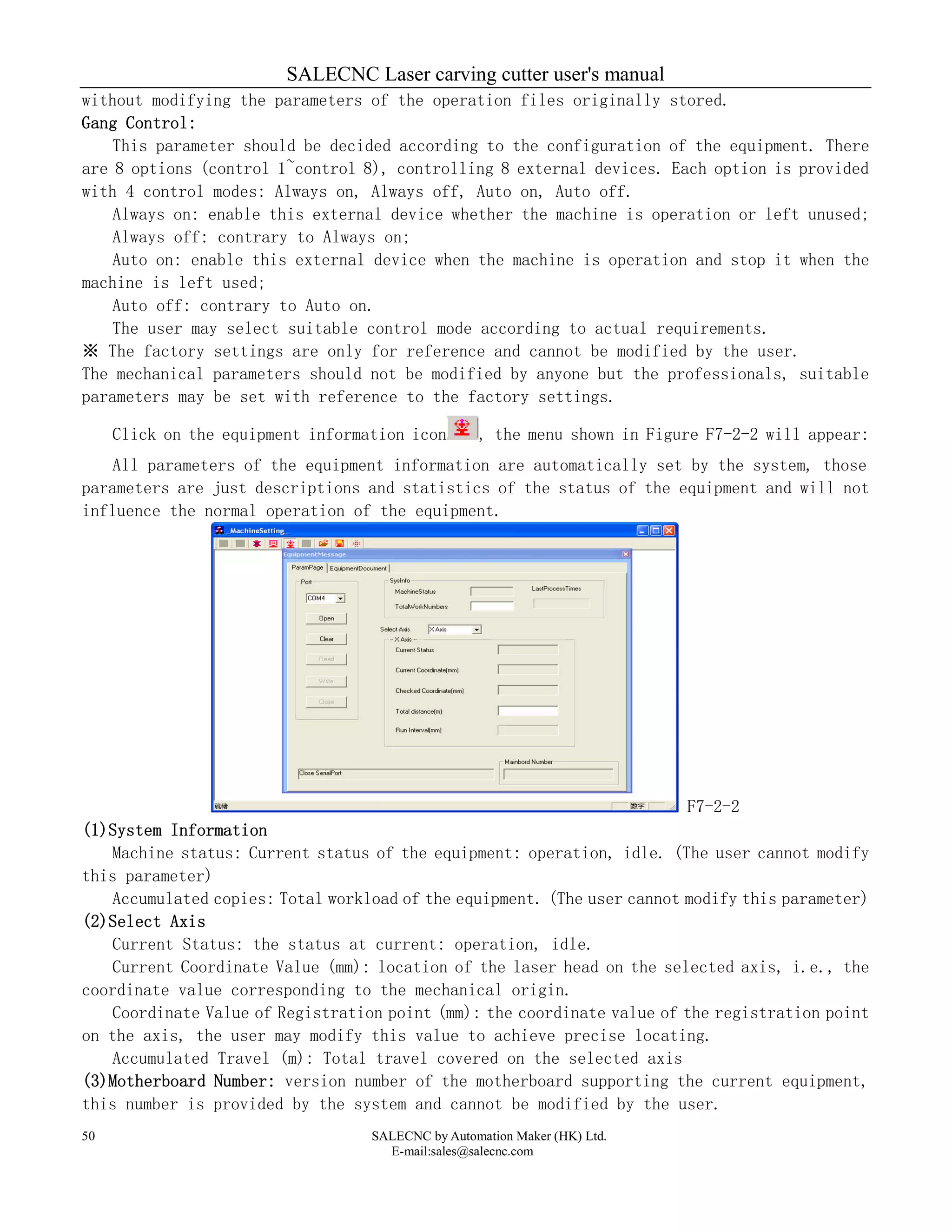 SALECNC Laser carving cutter user's manual
SALECNC by Automation Maker (HK) Ltd.
E-mail:sales@salecnc.com
50
without modifying the parameters of the operation files originally stored.
Gang Control:
This parameter should be decided according to the configuration of the equipment. There
are 8 options (control 1~control 8), controlling 8 external devices. Each option is provided
with 4 control modes: Always on, Always off, Auto on, Auto off.
Always on: enable this external device whether the machine is operation or left unused;
Always off: contrary to Always on;
Auto on: enable this external device when the machine is operation and stop it when the
machine is left used;
Auto off: contrary to Auto on.
The user may select suitable control mode according to actual requirements.
※ The factory settings are only for reference and cannot be modified by the user.
The mechanical parameters should not be modified by anyone but the professionals, suitable
parameters may be set with reference to the factory settings.
Click on the equipment information icon , the menu shown in Figure F7-2-2 will appear:
All parameters of the equipment information are automatically set by the system, those
parameters are just descriptions and statistics of the status of the equipment and will not
influence the normal operation of the equipment.
F7-2-2
(1)System Information
Machine status: Current status of the equipment: operation, idle. (The user cannot modify
this parameter)
Accumulated copies: Total workload of the equipment. (The user cannot modify this parameter)
(2)Select Axis
Current Status: the status at current: operation, idle.
Current Coordinate Value (mm): location of the laser head on the selected axis, i.e., the
coordinate value corresponding to the mechanical origin.
Coordinate Value of Registration point (mm): the coordinate value of the registration point
on the axis, the user may modify this value to achieve precise locating.
Accumulated Travel (m): Total travel covered on the selected axis
(3)Motherboard Number: version number of the motherboard supporting the current equipment,
this number is provided by the system and cannot be modified by the user.
 
