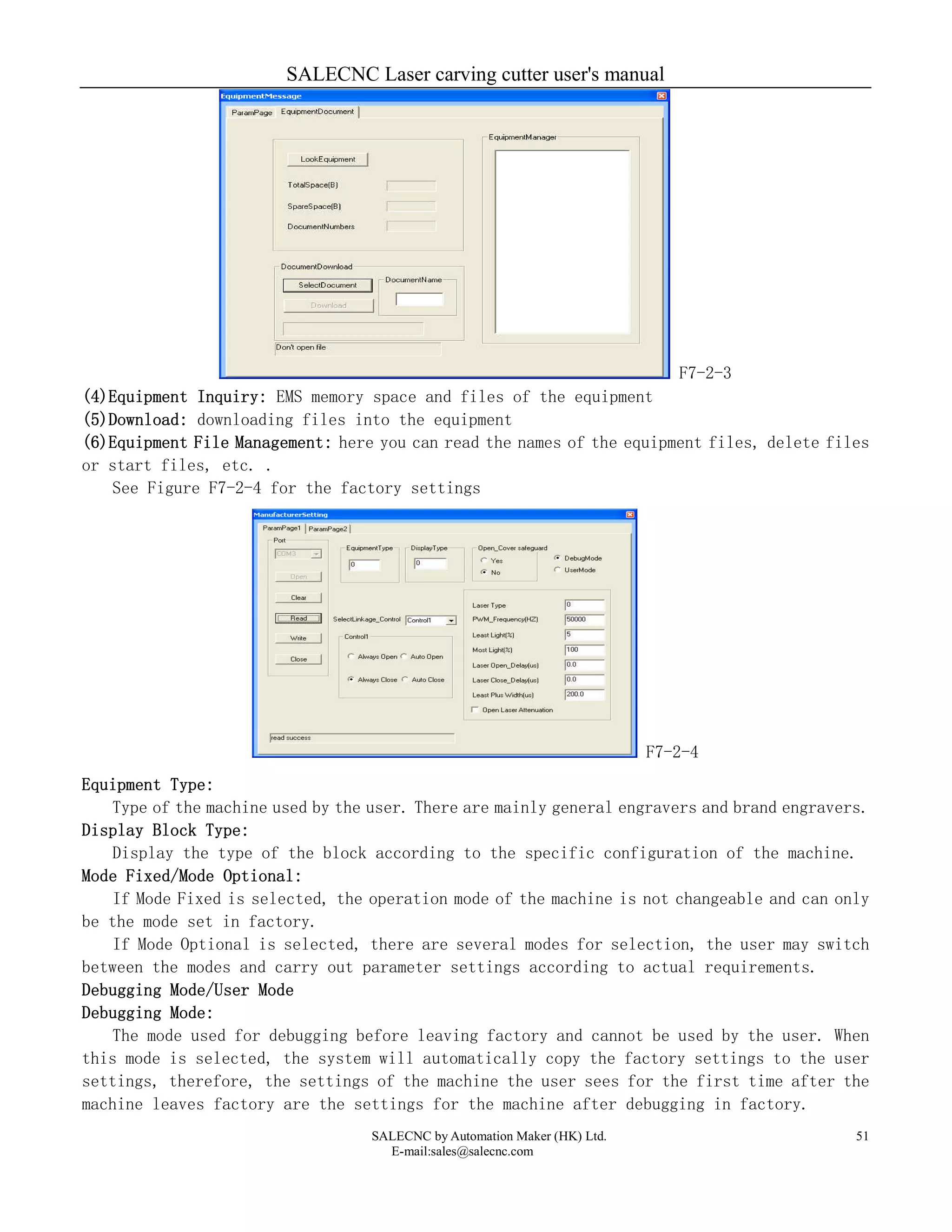 SALECNC Laser carving cutter user's manual
SALECNC by Automation Maker (HK) Ltd.
E-mail:sales@salecnc.com
51
F7-2-3
(4)Equipment Inquiry: EMS memory space and files of the equipment
(5)Download: downloading files into the equipment
(6)Equipment File Management: here you can read the names of the equipment files, delete files
or start files, etc. .
See Figure F7-2-4 for the factory settings
F7-2-4
Equipment Type:
Type of the machine used by the user. There are mainly general engravers and brand engravers.
Display Block Type:
Display the type of the block according to the specific configuration of the machine.
Mode Fixed/Mode Optional:
If Mode Fixed is selected, the operation mode of the machine is not changeable and can only
be the mode set in factory.
If Mode Optional is selected, there are several modes for selection, the user may switch
between the modes and carry out parameter settings according to actual requirements.
Debugging Mode/User Mode
Debugging Mode:
The mode used for debugging before leaving factory and cannot be used by the user. When
this mode is selected, the system will automatically copy the factory settings to the user
settings, therefore, the settings of the machine the user sees for the first time after the
machine leaves factory are the settings for the machine after debugging in factory.
 