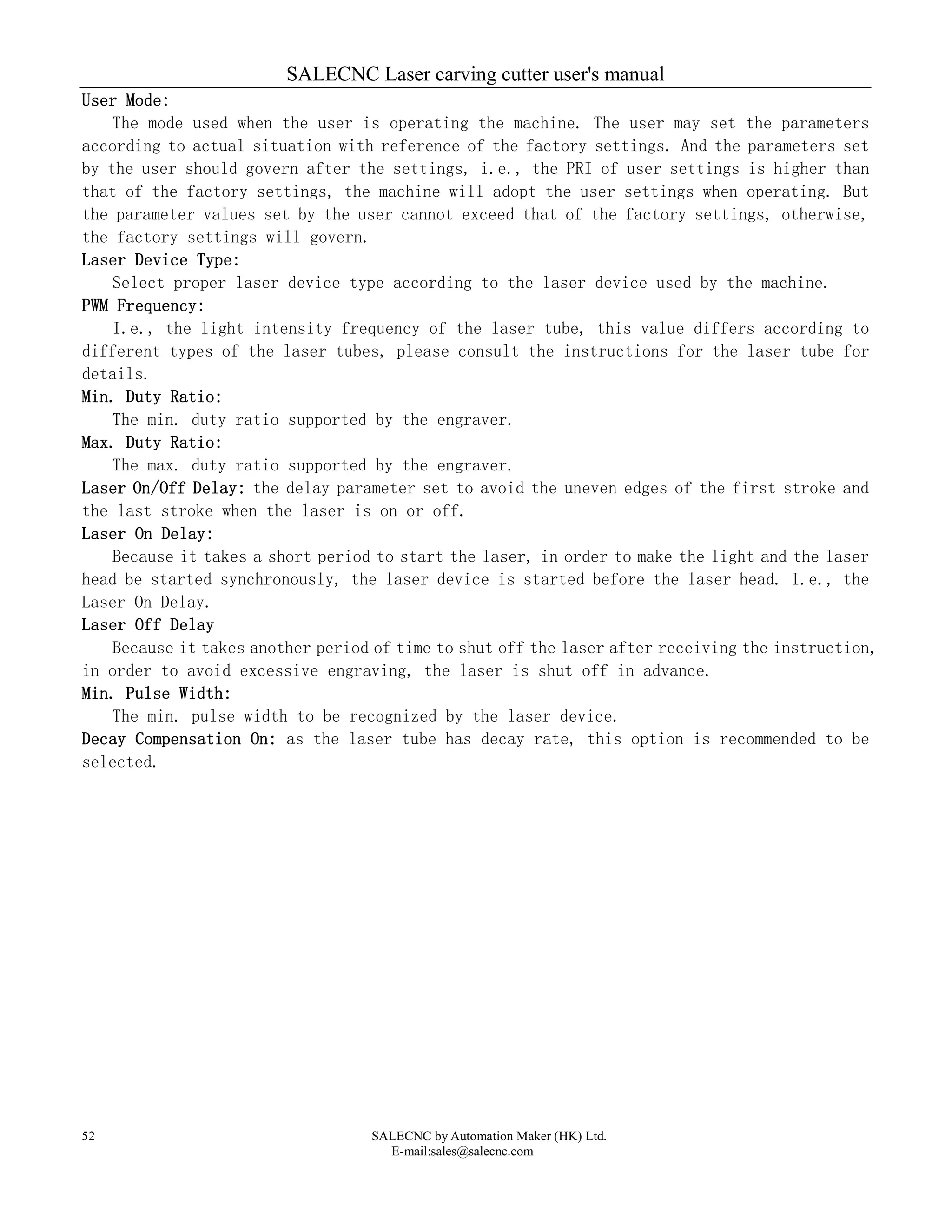 SALECNC Laser carving cutter user's manual
SALECNC by Automation Maker (HK) Ltd.
E-mail:sales@salecnc.com
52
User Mode:
The mode used when the user is operating the machine. The user may set the parameters
according to actual situation with reference of the factory settings. And the parameters set
by the user should govern after the settings, i.e., the PRI of user settings is higher than
that of the factory settings, the machine will adopt the user settings when operating. But
the parameter values set by the user cannot exceed that of the factory settings, otherwise,
the factory settings will govern.
Laser Device Type:
Select proper laser device type according to the laser device used by the machine.
PWM Frequency:
I.e., the light intensity frequency of the laser tube, this value differs according to
different types of the laser tubes, please consult the instructions for the laser tube for
details.
Min. Duty Ratio:
The min. duty ratio supported by the engraver.
Max. Duty Ratio:
The max. duty ratio supported by the engraver.
Laser On/Off Delay: the delay parameter set to avoid the uneven edges of the first stroke and
the last stroke when the laser is on or off.
Laser On Delay:
Because it takes a short period to start the laser, in order to make the light and the laser
head be started synchronously, the laser device is started before the laser head. I.e., the
Laser On Delay.
Laser Off Delay
Because it takes another period of time to shut off the laser after receiving the instruction,
in order to avoid excessive engraving, the laser is shut off in advance.
Min. Pulse Width:
The min. pulse width to be recognized by the laser device.
Decay Compensation On: as the laser tube has decay rate, this option is recommended to be
selected.
 
