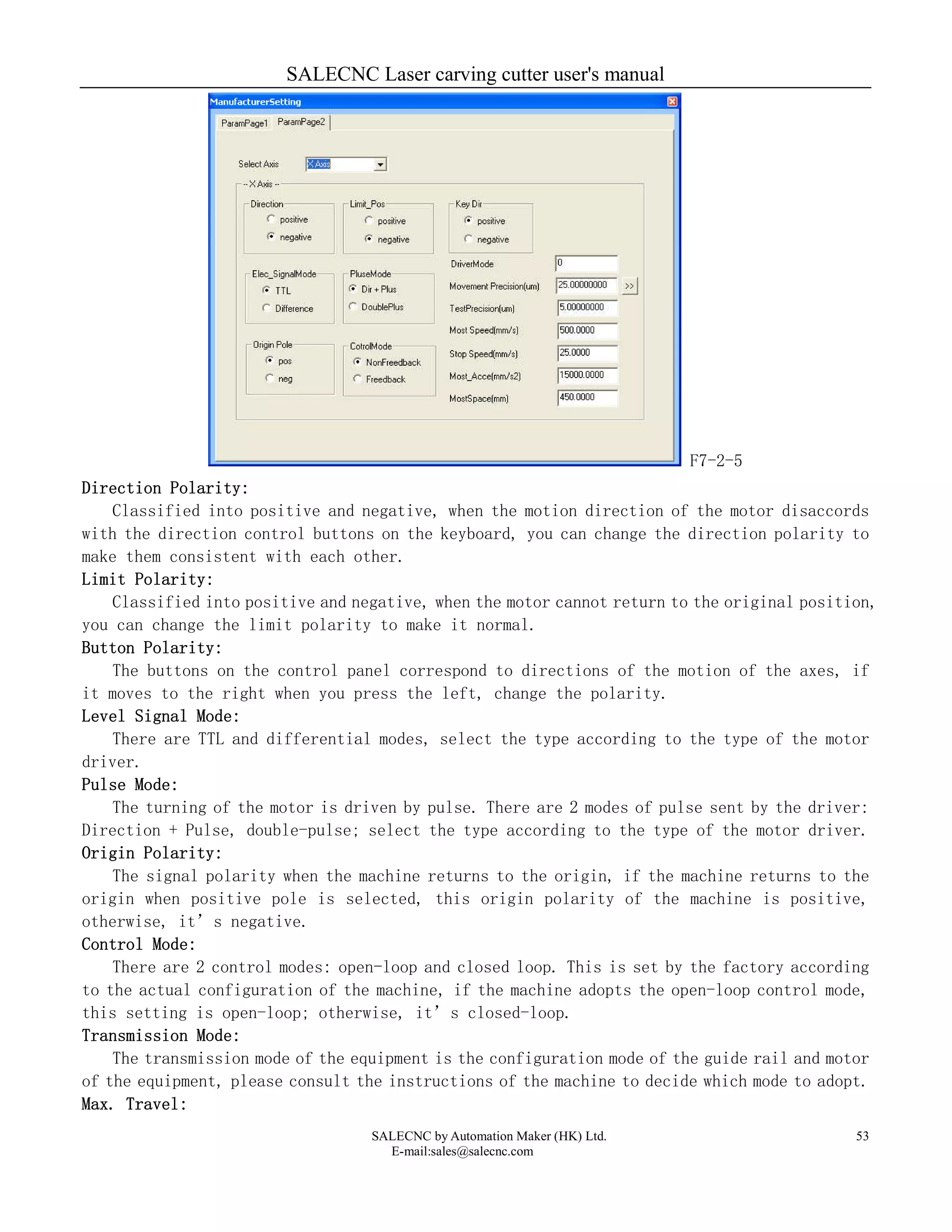 SALECNC Laser carving cutter user's manual
SALECNC by Automation Maker (HK) Ltd.
E-mail:sales@salecnc.com
53
F7-2-5
Direction Polarity:
Classified into positive and negative, when the motion direction of the motor disaccords
with the direction control buttons on the keyboard, you can change the direction polarity to
make them consistent with each other.
Limit Polarity:
Classified into positive and negative, when the motor cannot return to the original position,
you can change the limit polarity to make it normal.
Button Polarity:
The buttons on the control panel correspond to directions of the motion of the axes, if
it moves to the right when you press the left, change the polarity.
Level Signal Mode:
There are TTL and differential modes, select the type according to the type of the motor
driver.
Pulse Mode:
The turning of the motor is driven by pulse. There are 2 modes of pulse sent by the driver:
Direction + Pulse, double-pulse; select the type according to the type of the motor driver.
Origin Polarity:
The signal polarity when the machine returns to the origin, if the machine returns to the
origin when positive pole is selected, this origin polarity of the machine is positive,
otherwise, it’s negative.
Control Mode:
There are 2 control modes: open-loop and closed loop. This is set by the factory according
to the actual configuration of the machine, if the machine adopts the open-loop control mode,
this setting is open-loop; otherwise, it’s closed-loop.
Transmission Mode:
The transmission mode of the equipment is the configuration mode of the guide rail and motor
of the equipment, please consult the instructions of the machine to decide which mode to adopt.
Max. Travel:
 