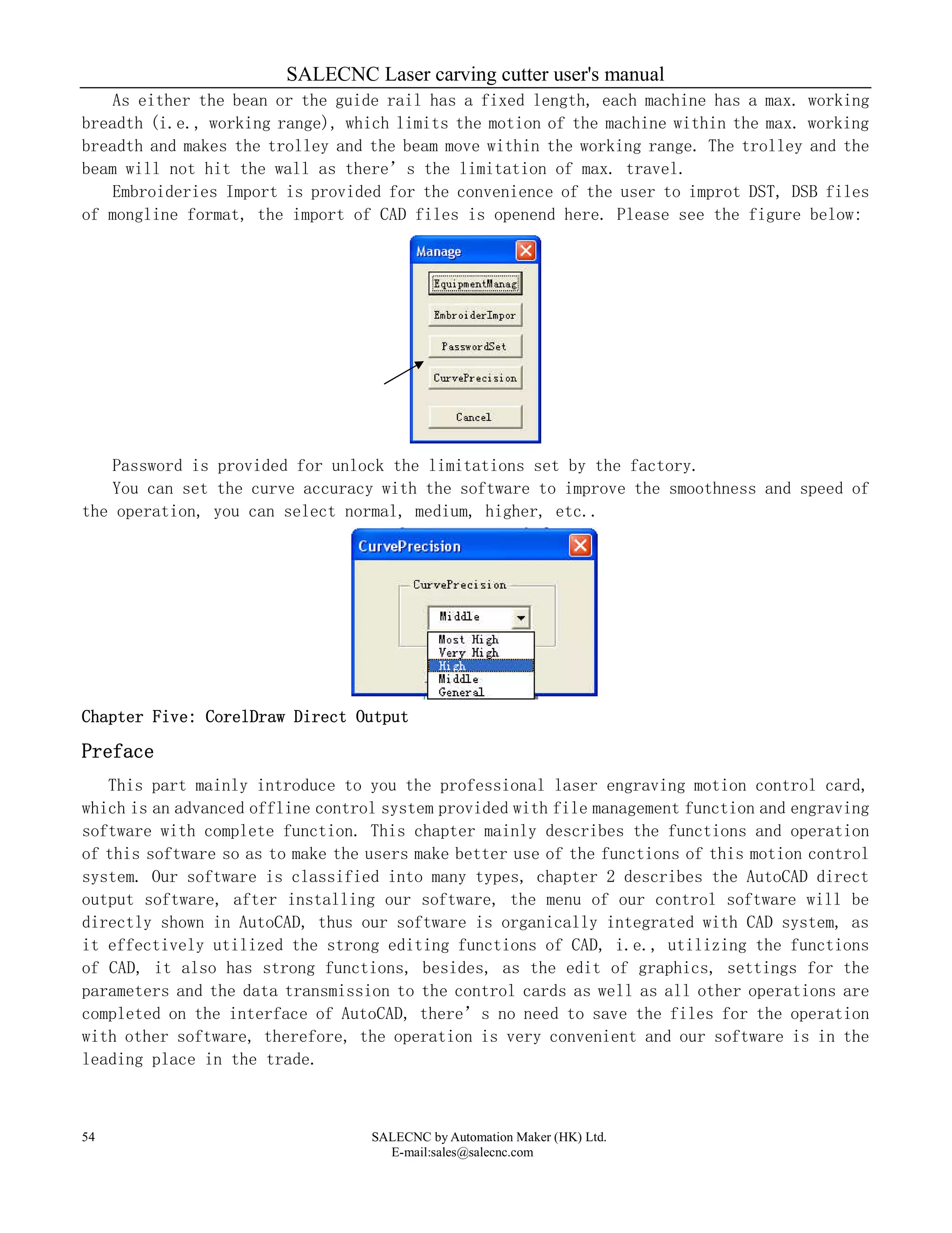 SALECNC Laser carving cutter user's manual
SALECNC by Automation Maker (HK) Ltd.
E-mail:sales@salecnc.com
54
As either the bean or the guide rail has a fixed length, each machine has a max. working
breadth (i.e., working range), which limits the motion of the machine within the max. working
breadth and makes the trolley and the beam move within the working range. The trolley and the
beam will not hit the wall as there’s the limitation of max. travel.
Embroideries Import is provided for the convenience of the user to improt DST, DSB files
of mongline format, the import of CAD files is openend here. Please see the figure below:
Password is provided for unlock the limitations set by the factory.
You can set the curve accuracy with the software to improve the smoothness and speed of
the operation, you can select normal, medium, higher, etc..
Chapter Five: CorelDraw Direct Output
Preface
This part mainly introduce to you the professional laser engraving motion control card,
which is an advanced offline control system provided with file management function and engraving
software with complete function. This chapter mainly describes the functions and operation
of this software so as to make the users make better use of the functions of this motion control
system. Our software is classified into many types, chapter 2 describes the AutoCAD direct
output software, after installing our software, the menu of our control software will be
directly shown in AutoCAD, thus our software is organically integrated with CAD system, as
it effectively utilized the strong editing functions of CAD, i.e., utilizing the functions
of CAD, it also has strong functions, besides, as the edit of graphics, settings for the
parameters and the data transmission to the control cards as well as all other operations are
completed on the interface of AutoCAD, there’s no need to save the files for the operation
with other software, therefore, the operation is very convenient and our software is in the
leading place in the trade.
 