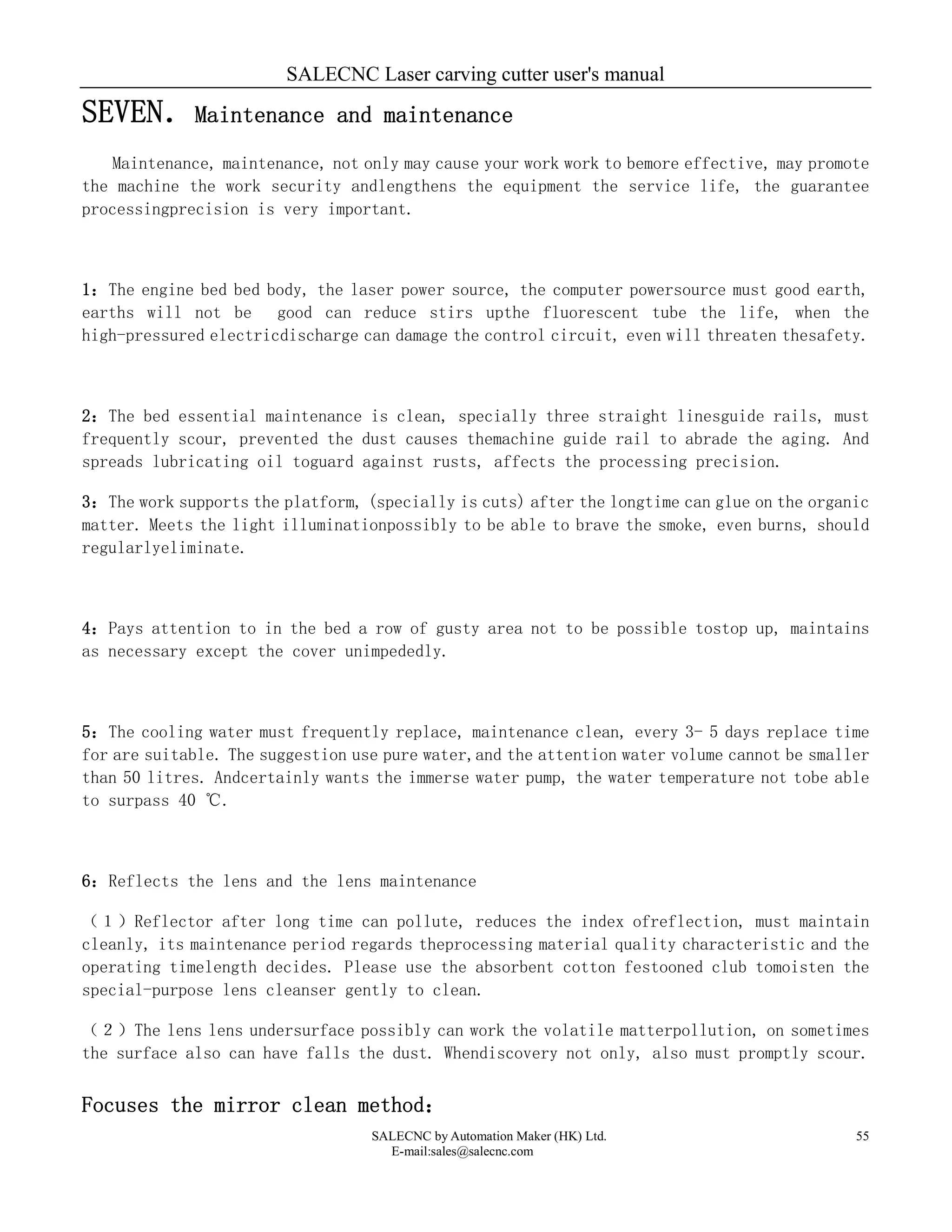 SALECNC Laser carving cutter user's manual
SALECNC by Automation Maker (HK) Ltd.
E-mail:sales@salecnc.com
55
SEVEN．Maintenance and maintenance
Maintenance, maintenance, not only may cause your work work to bemore effective, may promote
the machine the work security andlengthens the equipment the service life, the guarantee
processingprecision is very important.
1：The engine bed bed body, the laser power source, the computer powersource must good earth,
earths will not be good can reduce stirs upthe fluorescent tube the life, when the
high-pressured electricdischarge can damage the control circuit, even will threaten thesafety.
2：The bed essential maintenance is clean, specially three straight linesguide rails, must
frequently scour, prevented the dust causes themachine guide rail to abrade the aging. And
spreads lubricating oil toguard against rusts, affects the processing precision.
3：The work supports the platform, (specially is cuts) after the longtime can glue on the organic
matter. Meets the light illuminationpossibly to be able to brave the smoke, even burns, should
regularlyeliminate.
4：Pays attention to in the bed a row of gusty area not to be possible tostop up, maintains
as necessary except the cover unimpededly.
5：The cooling water must frequently replace, maintenance clean, every 3- 5 days replace time
for are suitable. The suggestion use pure water,and the attention water volume cannot be smaller
than 50 litres. Andcertainly wants the immerse water pump, the water temperature not tobe able
to surpass 40 ℃.
6：Reflects the lens and the lens maintenance
（１）Reflector after long time can pollute, reduces the index ofreflection, must maintain
cleanly, its maintenance period regards theprocessing material quality characteristic and the
operating timelength decides. Please use the absorbent cotton festooned club tomoisten the
special-purpose lens cleanser gently to clean.
（２）The lens lens undersurface possibly can work the volatile matterpollution, on sometimes
the surface also can have falls the dust. Whendiscovery not only, also must promptly scour.
Focuses the mirror clean method：
 