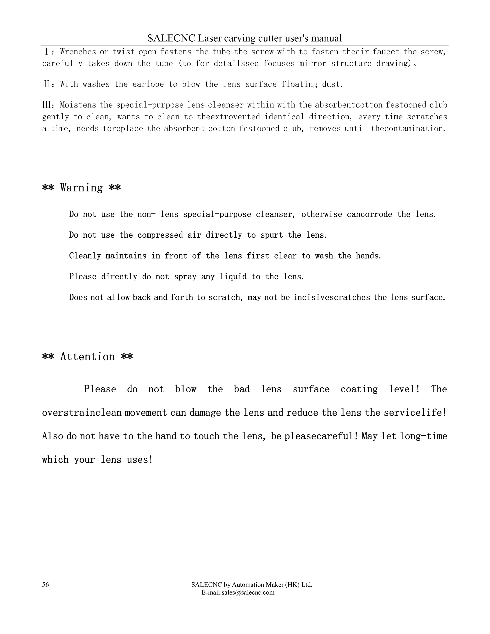 SALECNC Laser carving cutter user's manual
SALECNC by Automation Maker (HK) Ltd.
E-mail:sales@salecnc.com
56
Ⅰ：Wrenches or twist open fastens the tube the screw with to fasten theair faucet the screw,
carefully takes down the tube (to for detailssee focuses mirror structure drawing)。
Ⅱ：With washes the earlobe to blow the lens surface floating dust.
Ⅲ：Moistens the special-purpose lens cleanser within with the absorbentcotton festooned club
gently to clean, wants to clean to theextroverted identical direction, every time scratches
a time, needs toreplace the absorbent cotton festooned club, removes until thecontamination.
** Warning **
Do not use the non- lens special-purpose cleanser, otherwise cancorrode the lens.
Do not use the compressed air directly to spurt the lens.
Cleanly maintains in front of the lens first clear to wash the hands.
Please directly do not spray any liquid to the lens.
Does not allow back and forth to scratch, may not be incisivescratches the lens surface.
** Attention **
Please do not blow the bad lens surface coating level! The
overstrainclean movement can damage the lens and reduce the lens the servicelife!
Also do not have to the hand to touch the lens, be pleasecareful! May let long-time
which your lens uses!
 