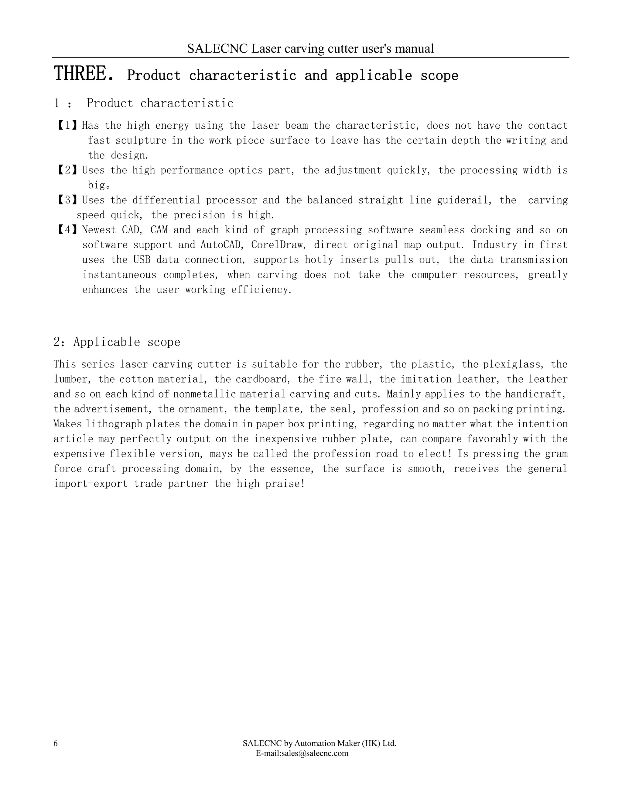 SALECNC Laser carving cutter user's manual
SALECNC by Automation Maker (HK) Ltd.
E-mail:sales@salecnc.com
6
THREE．Product characteristic and applicable scope
1 ： Product characteristic
【1】Has the high energy using the laser beam the characteristic, does not have the contact
fast sculpture in the work piece surface to leave has the certain depth the writing and
the design.
【2】Uses the high performance optics part, the adjustment quickly, the processing width is
big。
【3】Uses the differential processor and the balanced straight line guiderail, the carving
speed quick, the precision is high.
【4】Newest CAD, CAM and each kind of graph processing software seamless docking and so on
software support and AutoCAD, CorelDraw, direct original map output. Industry in first
uses the USB data connection, supports hotly inserts pulls out, the data transmission
instantaneous completes, when carving does not take the computer resources, greatly
enhances the user working efficiency.
2：Applicable scope
This series laser carving cutter is suitable for the rubber, the plastic, the plexiglass, the
lumber, the cotton material, the cardboard, the fire wall, the imitation leather, the leather
and so on each kind of nonmetallic material carving and cuts. Mainly applies to the handicraft,
the advertisement, the ornament, the template, the seal, profession and so on packing printing.
Makes lithograph plates the domain in paper box printing, regarding no matter what the intention
article may perfectly output on the inexpensive rubber plate, can compare favorably with the
expensive flexible version, mays be called the profession road to elect! Is pressing the gram
force craft processing domain, by the essence, the surface is smooth, receives the general
import-export trade partner the high praise!
 