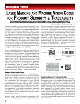 TECHNOLOGY FEATURE




                                                                                       by Scott R. Sabreen, The Sabreen Group, Inc.
Industrial manufacturing requirements for indelible direct         electronic, aerospace, automotive, pharmaceutical, etc., in
part marking containing machine vision codes are growing           which significantly more advanced machine vision codes
exponentially. Direct part marking enables tracking a product      are required. The continuing drive to encode more informa-
from the time of manufacturing until the end of its useful         tion in combination with smaller space requirements has
life. This demand is driven by the increasing requirements         led to the development of two-dimensional “Data Matrix”
for component traceability and product unique identification       codes. Data Matrix codes cannot be read by a laser (used
(UID). Post 9/11, manufacturers are implementing strategies        in Barcodes) as typically, there is no sweep pattern that can
to establish traceability and thwart product tampering and         encompass the entire symbol. They must be scanned by a
counterfeiting. The U.S. Department of Defense (DoD) has           camera capture device. 2D Data Matrix is the revolutionary
MIL-STD-130M as the standard practice on military prop-            machine-readable code specifically designed to address the
erty. Beyond DoD military requirements, manufacturers of           limitations of barcodes. Figure 1 demonstrates the differ-
commercial industrial products ranging from automotive,            ences between 2D Data Matrix v. Barcode.
packaging, pharmaceutical, electronic, and consumer goods
are aggressively adopting similar standards.
                                                                                     2D Code                     Bar Code
Direct part marking containing unique identification informa-
tion necessitates digital process technology such as inkjet, dot     Contains data
peen, and laser marking. For many three-dimensional plastic
products, lasers are the preferred method because the process
yields high-contrast indelible markings and does not require                         Contains data
expensive consumable ink costs/solvents or post-curing.
Further, lasers can mark the smallest-size machine vision                                            AND /OR
codes. This is important for micro-marking, or when there
is limited surface area on a part or component to be marked
with alphanumerics, logos, or schematic diagrams. Robust
six-sigma manufacturing operations require all products to
be 100 percent human or machine vision readable regardless
of the size and detail complexity of the actual marking.

What are Machine Vision Codes?
Machine-readable (vision) codes are coded information                                                Figure 1
that can be interpreted through the use of optical scanners
or cameras. A familiar example is one-dimensional “Bar-            Comparison between 2D Code and Barcode
code” which is a representation of information, typically          2D Data Matrix codes are ideal for small parts marking and
dark contrast on a light background, to create high and            are designed to survive harsh industrial environments. The
low reflectance that is converted to 1s and 0s. The most           size of Data Matrix codes is only 1/10 to 1/100 of Barcode
common formats of barcodes store data in the widths and            given equal encoded data. Thus, very little space on a part is
spacings of printed parallel lines (black and white stripes).      needed which can contain significant manufacturing data for
However, newer patterns of dots, concentric circles, and           product traceability. Every code is about half black and half
text codes hidden within images also are used. Within the          white, resulting in a 50/50 chance that cell damage will not
United States, the UPC (Universal Product Code) is the             harm readability. Data Matrix’s high degree of redundancy
best-known and most widespread use of barcodes in retail           (data is scattered throughout the symbol) and resistance to
and consumer products.                                             printing defects makes it highly reliable. Error correction
                                                                   schemes built into the algorithm optimize the ability to re-
Although modern barcode schemes can contain the ASCII              cover from symbol damage. Figure 2 compares Data Matrix
character set, there are needs in the manufacturing sectors,       Code v. Barcode.

28
 