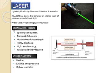 Light Amplification by Stimulated Emission of Radiation
A LASER is a device that generate an intense beam of
coherent monochromatic light.
Widely used in Opthamlogoy and neurology
LASER
Spatial ( same phase)
Temporal Coherence
Monochromatic wavelength
Highly directional
High density energy
Tunable and finely focused
CHARACTERISTIC
S
COMPONENTS
Medium
External energy source
Optical resonator