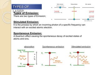TYPES OF
LASER
Types of Emission:
There are two types of Emission;
Stimulated Emission:
It is the process by which an incoming photon of a specific frequency can
interact with an excited atomic electron.
Spontaneous Emission:
A Quantum effect causing the spontaneous decay of excited states of
atoms and ions.
