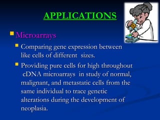 APPLICATIONS
APPLICATIONS
 Microarrays
Microarrays
 Comparing gene expression between
Comparing gene expression between
like cells of different sizes.
like cells of different sizes.
 Providing pure cells for high throughout
Providing pure cells for high throughout
cDNA microarrays in study of normal,
cDNA microarrays in study of normal,
malignant, and metastatic cells from the
malignant, and metastatic cells from the
same individual to trace genetic
same individual to trace genetic
alterations during the development of
alterations during the development of
neoplasia.
neoplasia.
 