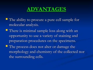  The ability to procure a pure cell sample for
The ability to procure a pure cell sample for
molecular analysis.
molecular analysis.
 There is minimal sample loss along with an
There is minimal sample loss along with an
opportunity to use a variety of staining and
opportunity to use a variety of staining and
preparation procedures on the specimens.
preparation procedures on the specimens.
 The process does not alter or damage the
The process does not alter or damage the
morphology and chemistry of the collected nor
morphology and chemistry of the collected nor
the surrounding cells.
the surrounding cells.
ADVANTAGES
ADVANTAGES
 