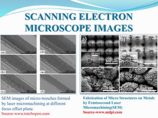 SCANNING ELECTRON
MICROSCOPE IMAGES
SEM images of micro-trenches formed
by laser micromachining at different
focus offset plane.
Source-www.intchopen.com
Fabrication of Micro Structures on Metals
by Femtosecond Laser
Micromachining(SEM)
Source-www.mdpi.com
 