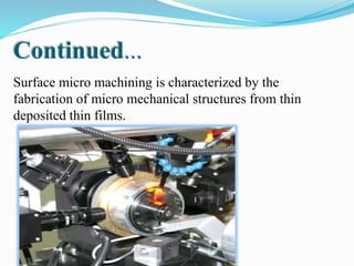 Surface micro machining is characterized by the
fabrication of micro mechanical structures from thin
deposited thin films.
Continued...
 