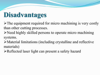 The equipment required for micro machining is very costly
than other cutting processes.
Need highly skilled persons to operate micro machining
systems.
Material limitations (including crystalline and reflective
materials)
Reflected laser light can present a safety hazard
Disadvantages
 