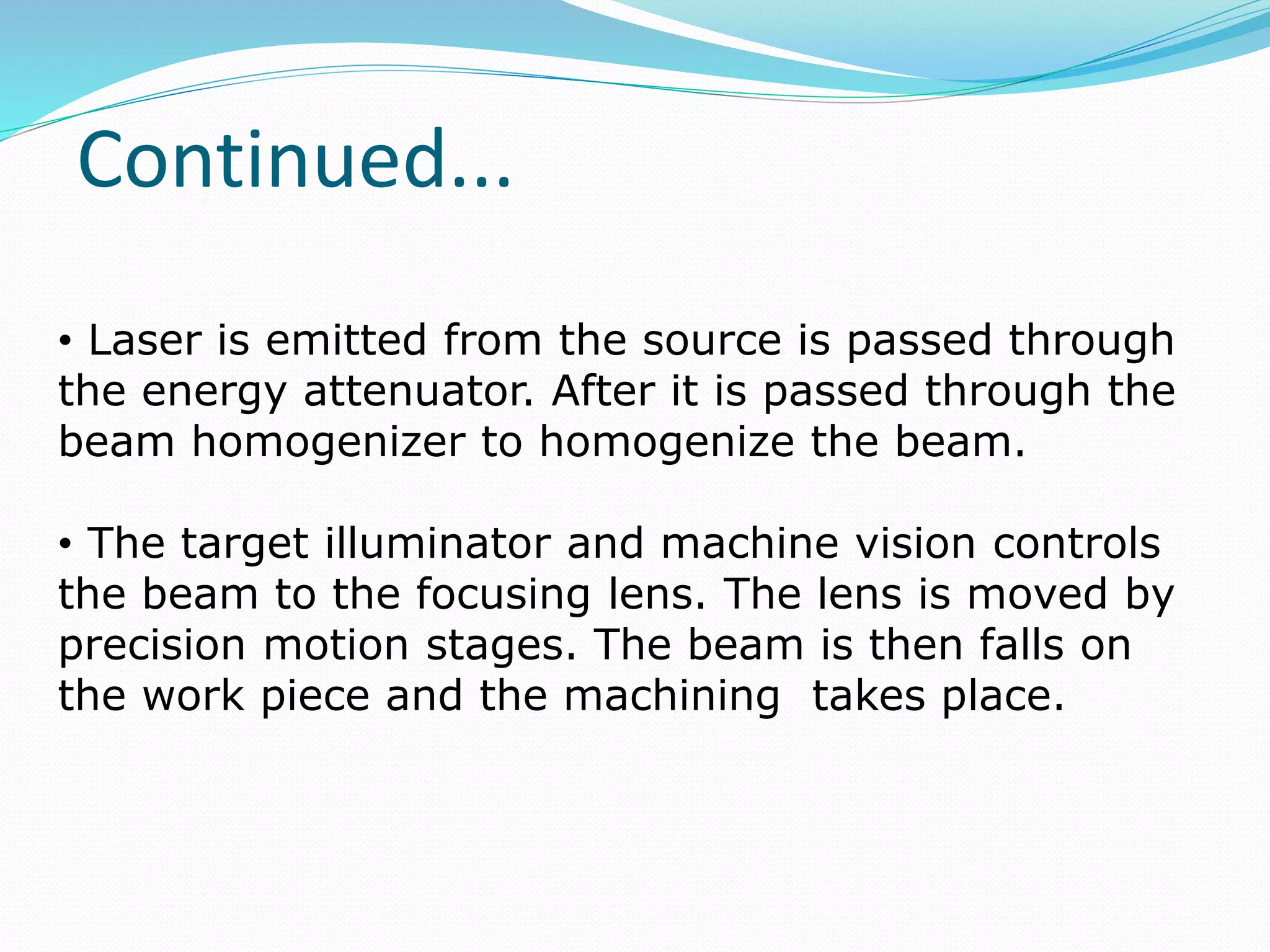 Continued...
• Laser is emitted from the source is passed through
the energy attenuator. After it is passed through the
beam homogenizer to homogenize the beam.
• The target illuminator and machine vision controls
the beam to the focusing lens. The lens is moved by
precision motion stages. The beam is then falls on
the work piece and the machining takes place.
 