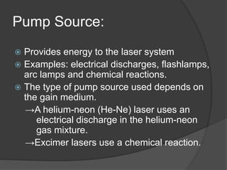 Pump Source:
 Provides energy to the laser system
 Examples: electrical discharges, flashlamps,
arc lamps and chemical reactions.
 The type of pump source used depends on
the gain medium.
→A helium-neon (He-Ne) laser uses an
electrical discharge in the helium-neon
gas mixture.
→Excimer lasers use a chemical reaction.
 