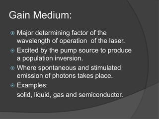Gain Medium:
 Major determining factor of the
wavelength of operation of the laser.
 Excited by the pump source to produce
a population inversion.
 Where spontaneous and stimulated
emission of photons takes place.
 Examples:
solid, liquid, gas and semiconductor.
 