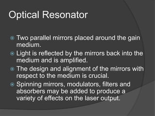 Optical Resonator
 Two parallel mirrors placed around the gain
medium.
 Light is reflected by the mirrors back into the
medium and is amplified.
 The design and alignment of the mirrors with
respect to the medium is crucial.
 Spinning mirrors, modulators, filters and
absorbers may be added to produce a
variety of effects on the laser output.
 