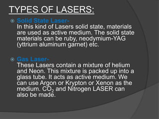 TYPES OF LASERS:
 Solid State Laser-
In this kind of Lasers solid state, materials
are used as active medium. The solid state
materials can be ruby, neodymium-YAG
(yttrium aluminum garnet) etc.
 Gas Laser-
These Lasers contain a mixture of helium
and Neon. This mixture is packed up into a
glass tube. It acts as active medium. We
can use Argon or Krypton or Xenon as the
medium. CO2 and Nitrogen LASER can
also be made.
 