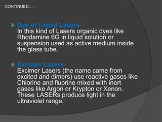 CONTINUED….
 Dye or Liquid Lasers-
In this kind of Lasers organic dyes like
Rhodamine 6G in liquid solution or
suspension used as active medium inside
the glass tube.
 Excimer Lasers-
Excimer Lasers (the name came from
excited and dimers) use reactive gases like
Chlorine and fluorine mixed with inert
gases like Argon or Krypton or Xenon.
These LASERs produce light in the
ultraviolet range.
 