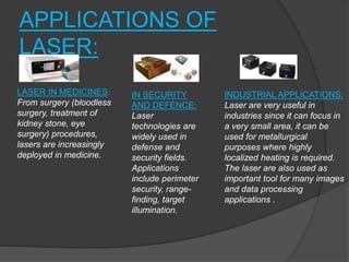 APPLICATIONS OF
LASER:
LASER IN MEDICINES:
From surgery (bloodless
surgery, treatment of
kidney stone, eye
surgery) procedures,
lasers are increasingly
deployed in medicine.
IN SECURITY
AND DEFENCE:
Laser
technologies are
widely used in
defense and
security fields.
Applications
include perimeter
security, range-
finding, target
illumination.
INDUSTRIAL APPLICATIONS:
Laser are very useful in
industries since it can focus in
a very small area, it can be
used for metallurgical
purposes where highly
localized heating is required.
The laser are also used as
important tool for many images
and data processing
applications .
 