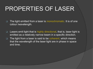 PROPERTIES OF LASER
 The light emitted from a laser is monochromatic. It is of one
colour /wavelength.
 Lasers emit light that is highly directional, that is, laser light is
emitted as a relatively narrow beam in a specific direction.
 The light from a laser is said to be coherent, which means
that the wavelength of the laser light are in phase in space
and time.
 