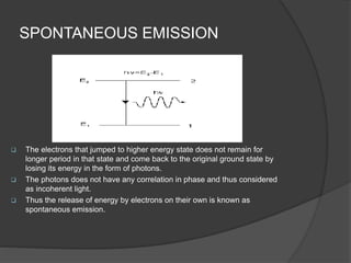 SPONTANEOUS EMISSION
 The electrons that jumped to higher energy state does not remain for
longer period in that state and come back to the original ground state by
losing its energy in the form of photons.
 The photons does not have any correlation in phase and thus considered
as incoherent light.
 Thus the release of energy by electrons on their own is known as
spontaneous emission.
 