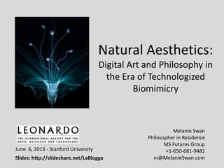 Natural Aesthetics:
Digital Art and Philosophy in
the Era of Technologized
Biomimicry
Melanie Swan
Philosopher in Residence
MS Futures Group
+1-650-681-9482
m@MelanieSwan.com
June 6, 2013 - Stanford University
Slides: http://slideshare.net/LaBlogga
 