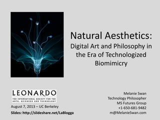 Natural Aesthetics:
Digital Art and Philosophy in
the Era of Technologized
Biomimicry
Melanie Swan
Technology Philosopher
MS Futures Group
+1-650-681-9482
m@MelanieSwan.com
August 7, 2013 – UC Berkeley
Slides: http://slideshare.net/LaBlogga
 