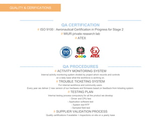 QUALITY & CERIFICATIONS
QA CERTIFICATION
# ISO 9100 : Aeronautical Certification in Progress for Stage 2
# MIUR private research lab
# ATEX
QA PROCEDURES
# ACTIVITY MONITORING SYSTEM
Internal activity monitoring system divided by project which records and controls
on a daily base what the workforce is working on.
# TROUBLE TICKETING SYSTEM
For internal workforce and community users.
Every year we deliver 2 new version of our hardware and firmware based on feedback from ticketing system.
# TESTING PLAN
Internal testing process compulsory for all the product we develop
- Driver and CPU test
- Application software test
- System test RTF
- Sampled field test
# SUPPLIER VALIDATION PROCESS
Quality certifications if available + inspections on site on a yearly base
 